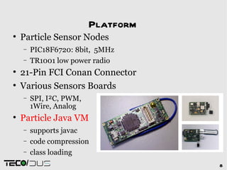 Platform

    Particle Sensor Nodes
    −    PIC18F6720: 8bit, 5MHz
    −    TR1001 low power radio

    21-Pin FCI Conan Connector

    Various Sensors Boards
    −    SPI, I²C, PWM,
         1Wire, Analog

    Particle Java VM
    −    supports javac
    −    code compression
    −    class loading
     /                               8
 