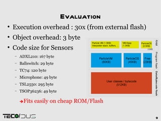 Evaluation

    Execution overhead : 30x (from external flash)

    Object overhead: 3 byte

    Code size for Sensors
    −   ADXL210: 167 byte
    −   Ballswitch: 29 byte
    −   TC74: 120 byte
    −   Microphone: 49 byte
    −   TSL2550: 295 byte
    −   TSOP36236: 49 byte

        Fits   easily on cheap ROM/Flash

        /                                            9
 
