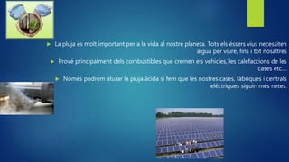  La pluja és molt important per a la vida al nostre planeta. Tots els éssers vius necessiten
aigua per viure, fins i tot nosaltres
 Prové principalment dels combustibles que cremen els vehicles, les calefaccions de les
cases etc....
 Només podrem aturar la pluja àcida si fem que les nostres cases, fàbriques i centrals
elèctriques siguin més netes.
 