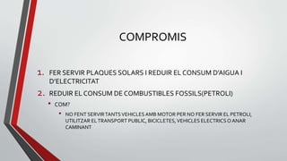 COMPROMIS
1. FER SERVIR PLAQUES SOLARS I REDUIR EL CONSUM D’AIGUA I
D’ELECTRICITAT
2. REDUIR EL CONSUM DE COMBUSTIBLES FOSSILS(PETROLI)
• COM?
• NO FENT SERVIRTANTSVEHICLESAMB MOTOR PER NO FER SERVIR EL PETROLI,
UTILITZAR ELTRANSPORT PUBLIC, BICICLETES,VEHICLES ELECTRICS O ANAR
CAMINANT
 