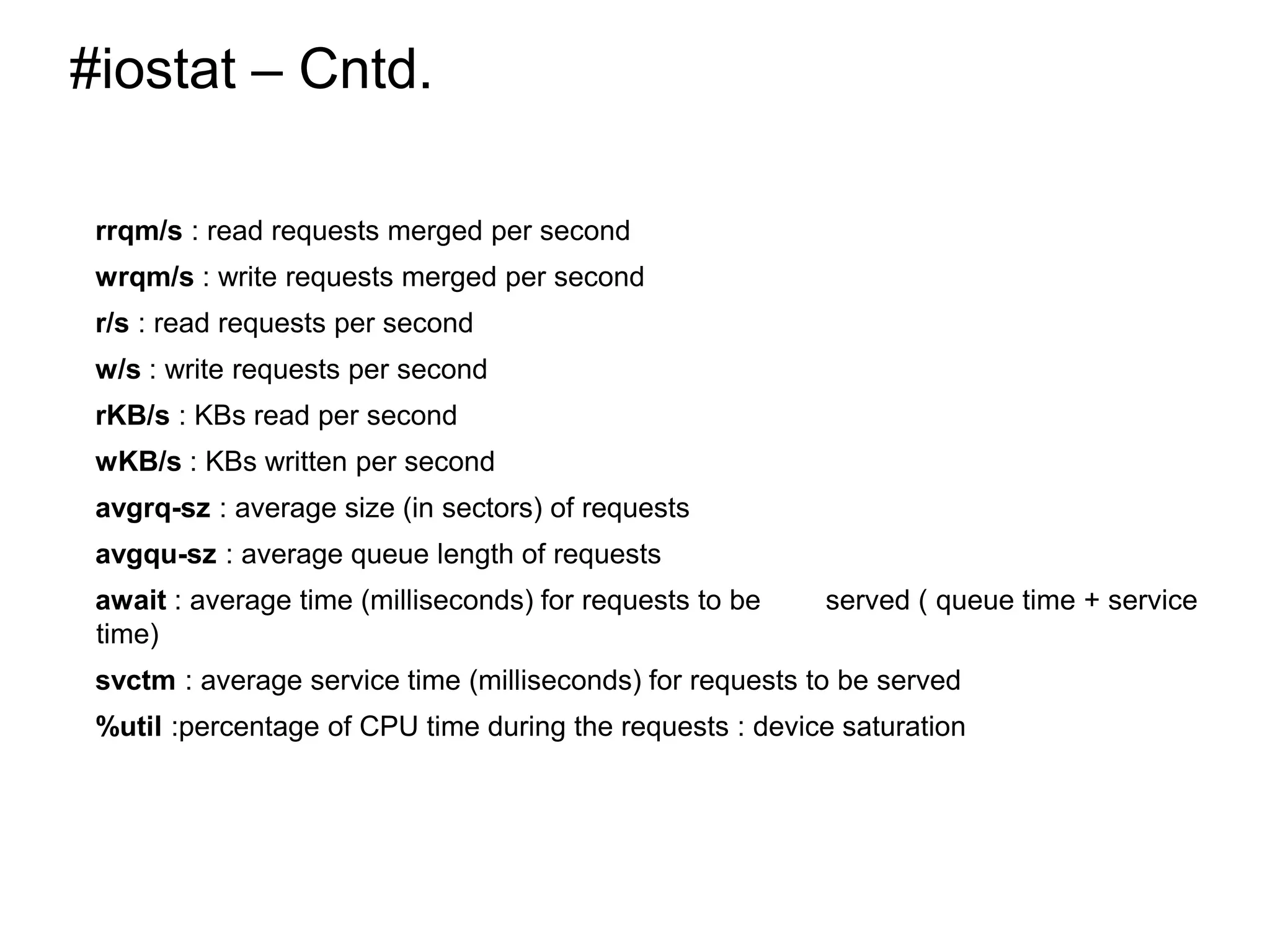 #iostat – Cntd.
rrqm/s : read requests merged per second
wrqm/s : write requests merged per second
r/s : read requests per second
w/s : write requests per second
rKB/s : KBs read per second
wKB/s : KBs written per second
avgrq-sz : average size (in sectors) of requests
avgqu-sz : average queue length of requests
await : average time (milliseconds) for requests to be served ( queue time + service
time)
svctm : average service time (milliseconds) for requests to be served
%util :percentage of CPU time during the requests : device saturation
*
 