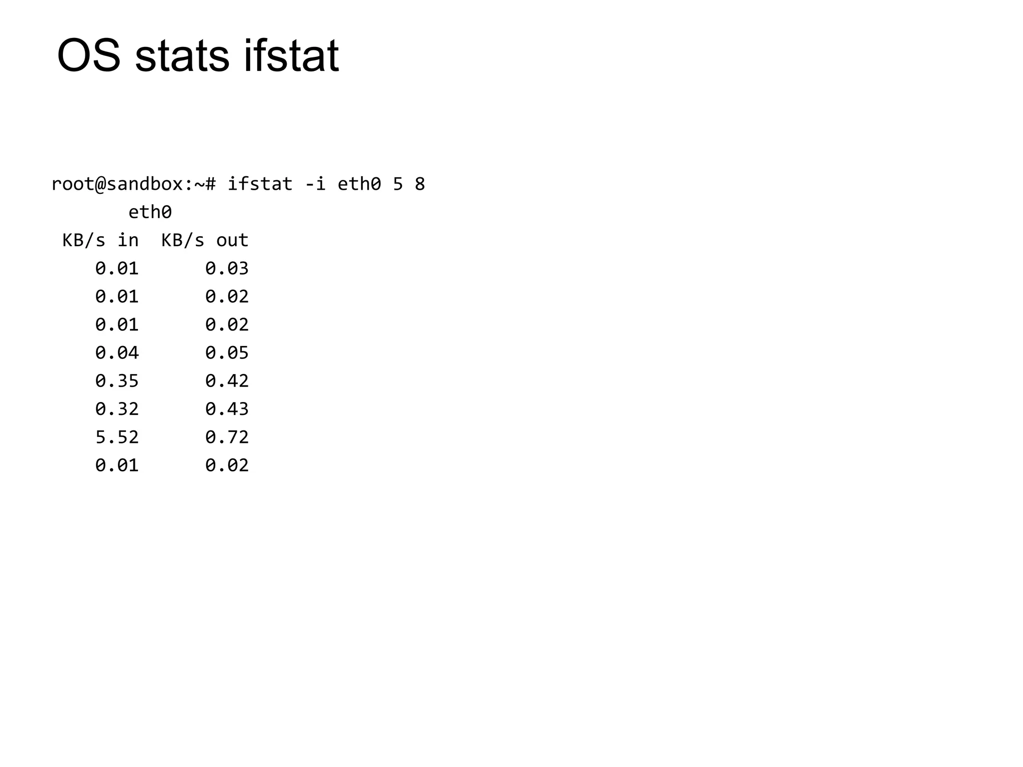 OS stats ifstat
root@sandbox:~# ifstat -i eth0 5 8
eth0
KB/s in KB/s out
0.01 0.03
0.01 0.02
0.01 0.02
0.04 0.05
0.35 0.42
0.32 0.43
5.52 0.72
0.01 0.02
*
 
