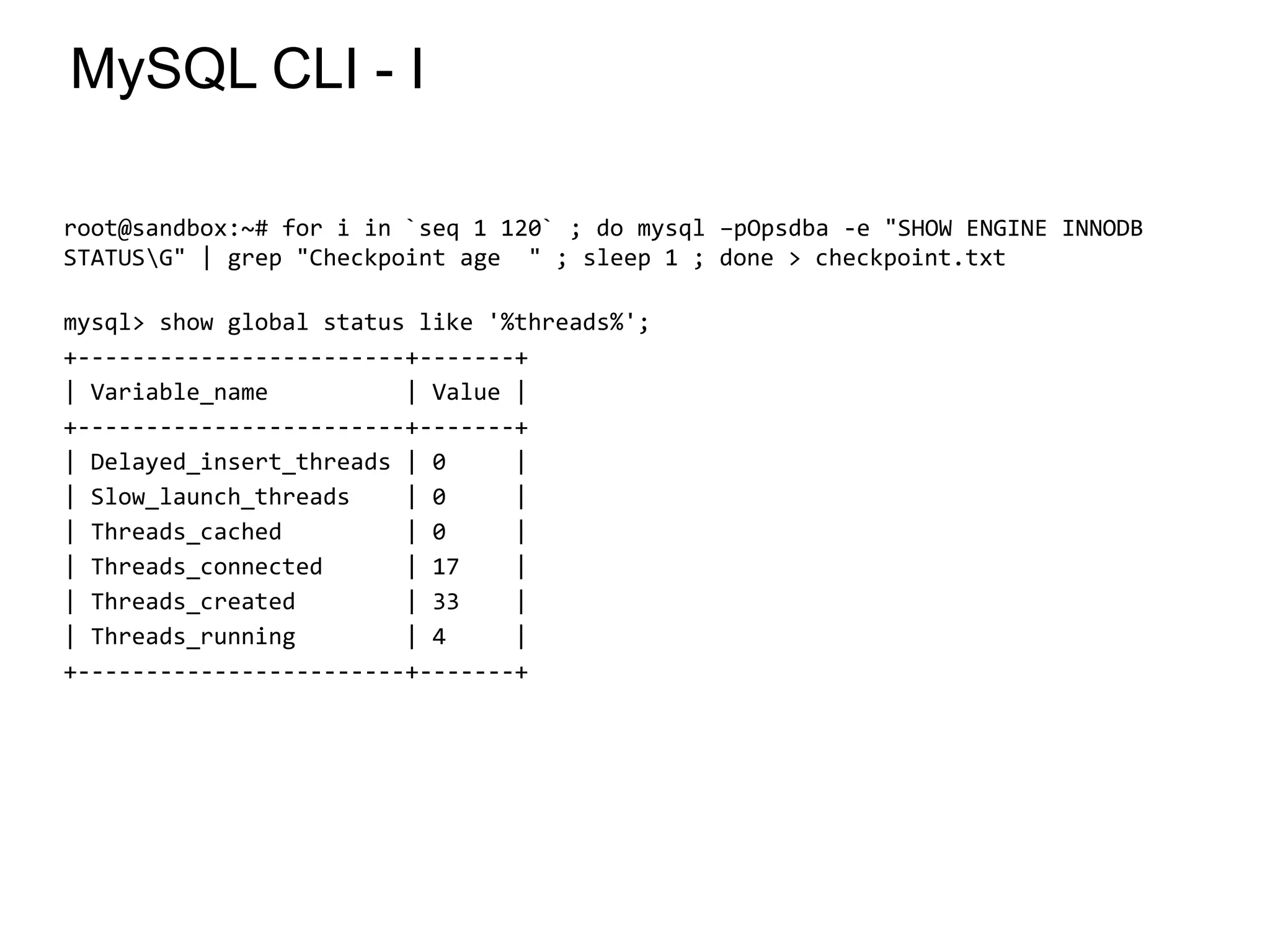 MySQL CLI - I
root@sandbox:~# for i in `seq 1 120` ; do mysql –pOpsdba -e "SHOW ENGINE INNODB
STATUSG" | grep "Checkpoint age " ; sleep 1 ; done > checkpoint.txt
mysql> show global status like '%threads%';
+------------------------+-------+
| Variable_name | Value |
+------------------------+-------+
| Delayed_insert_threads | 0 |
| Slow_launch_threads | 0 |
| Threads_cached | 0 |
| Threads_connected | 17 |
| Threads_created | 33 |
| Threads_running | 4 |
+------------------------+-------+
*
 