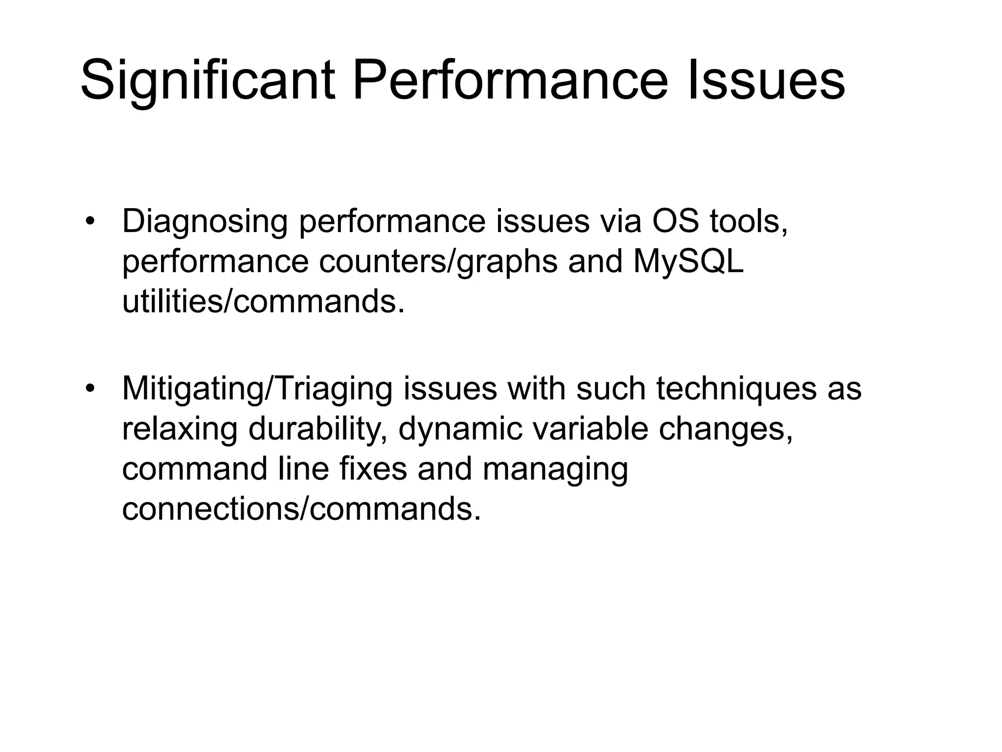 Possible Bottlenecks
Hardware: Disk, Memory, Network…
Operating System: File System, Memory Management,
Drivers, Scheduler…
RDBMS Specifics: Storage Engine, SQL Layer,
Configuration…
Schema and Application Design: Table structures,
Indexes, Data Types…
• Diagnosing performance issues via OS tools,
performance counters/graphs and MySQL
utilities/commands.
• Mitigating/Triaging issues with such techniques as
relaxing durability, dynamic variable changes,
command line fixes and managing
connections/commands.
Significant Performance Issues
 