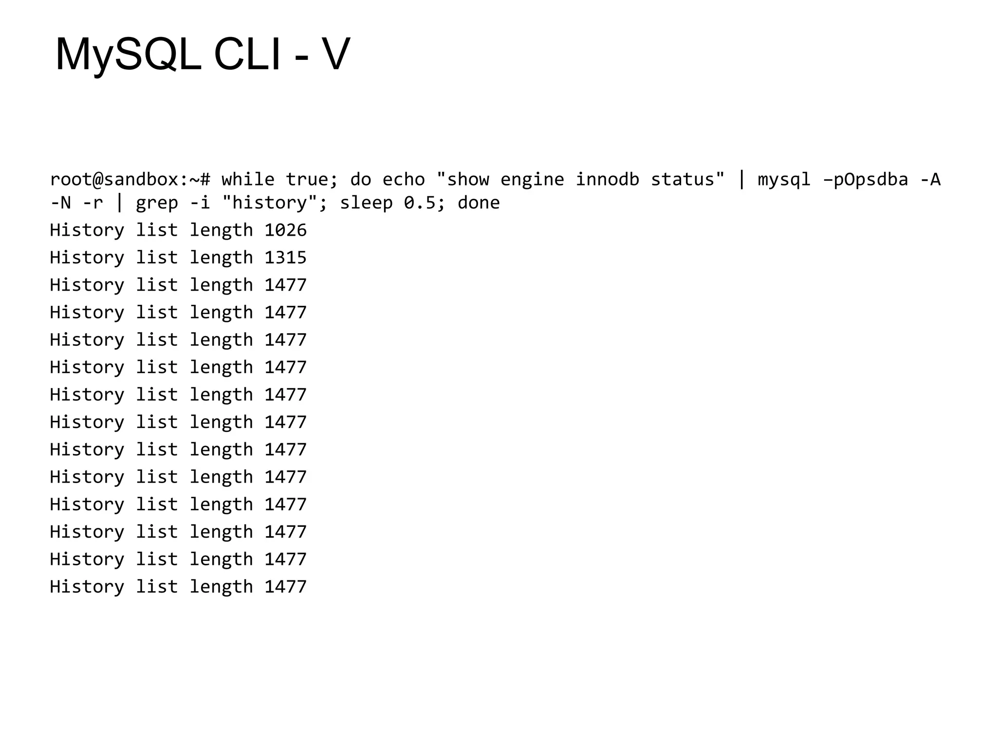 MySQL CLI - V
root@sandbox:~# while true; do echo "show engine innodb status" | mysql –pOpsdba -A
-N -r | grep -i "history"; sleep 0.5; done
History list length 1026
History list length 1315
History list length 1477
History list length 1477
History list length 1477
History list length 1477
History list length 1477
History list length 1477
History list length 1477
History list length 1477
History list length 1477
History list length 1477
History list length 1477
History list length 1477
*
 