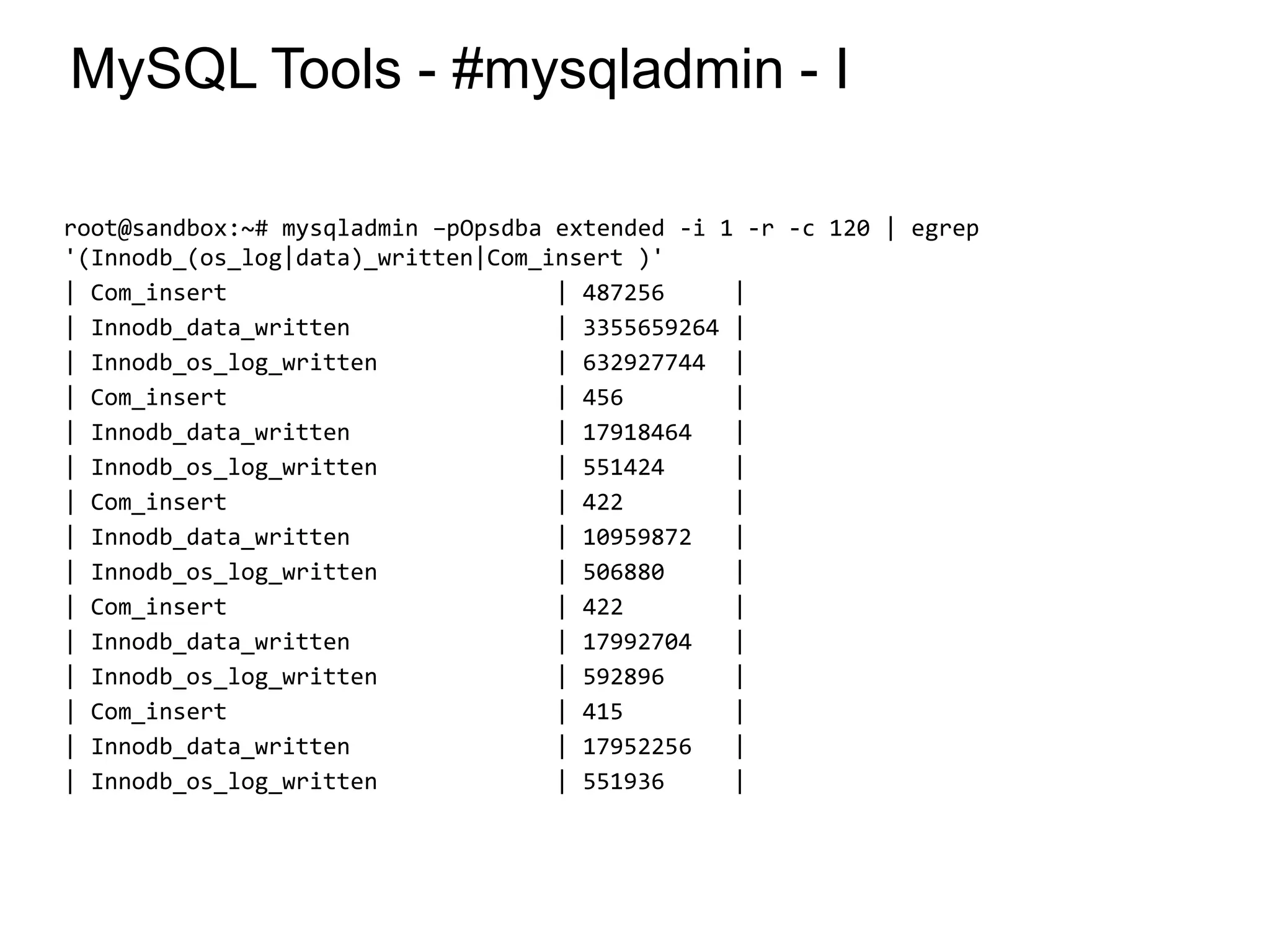 MySQL Tools - #mysqladmin - I
root@sandbox:~# mysqladmin –pOpsdba extended -i 1 -r -c 120 | egrep
'(Innodb_(os_log|data)_written|Com_insert )'
| Com_insert | 487256 |
| Innodb_data_written | 3355659264 |
| Innodb_os_log_written | 632927744 |
| Com_insert | 456 |
| Innodb_data_written | 17918464 |
| Innodb_os_log_written | 551424 |
| Com_insert | 422 |
| Innodb_data_written | 10959872 |
| Innodb_os_log_written | 506880 |
| Com_insert | 422 |
| Innodb_data_written | 17992704 |
| Innodb_os_log_written | 592896 |
| Com_insert | 415 |
| Innodb_data_written | 17952256 |
| Innodb_os_log_written | 551936 |
*
 