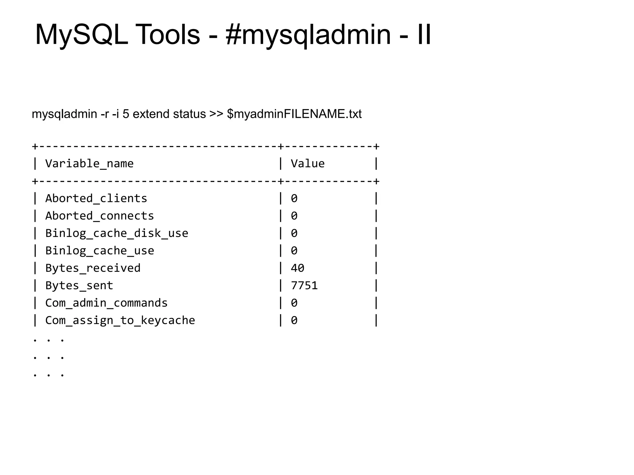 MySQL Tools - #mysqladmin - II
mysqladmin -r -i 5 extend status >> $myadminFILENAME.txt
+-----------------------------------+-------------+
| Variable_name | Value |
+-----------------------------------+-------------+
| Aborted_clients | 0 |
| Aborted_connects | 0 |
| Binlog_cache_disk_use | 0 |
| Binlog_cache_use | 0 |
| Bytes_received | 40 |
| Bytes_sent | 7751 |
| Com_admin_commands | 0 |
| Com_assign_to_keycache | 0 |
. . .
. . .
. . .
*
 