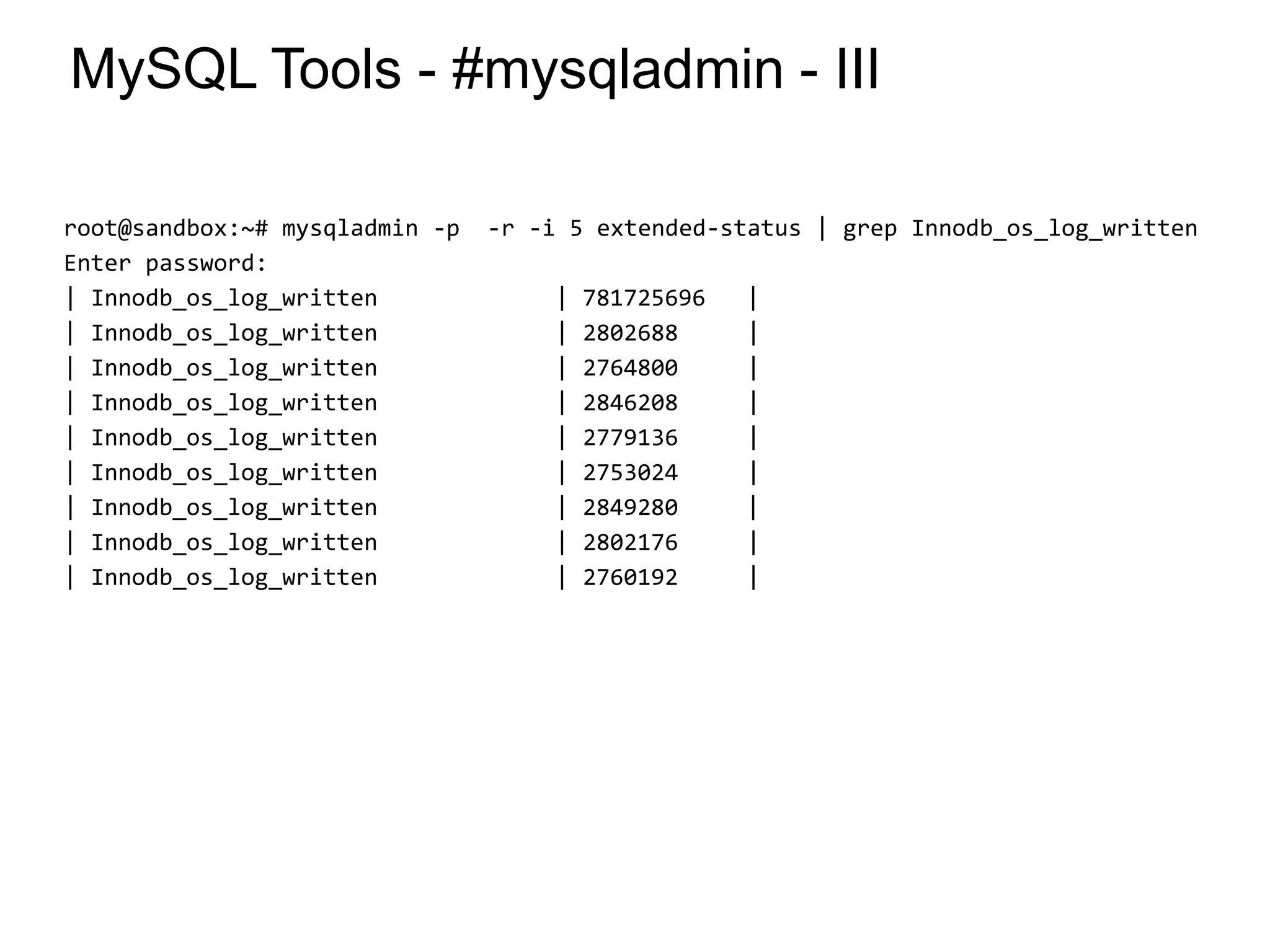 MySQL Tools - #mysqladmin - III
root@sandbox:~# mysqladmin -p -r -i 5 extended-status | grep Innodb_os_log_written
Enter password:
| Innodb_os_log_written | 781725696 |
| Innodb_os_log_written | 2802688 |
| Innodb_os_log_written | 2764800 |
| Innodb_os_log_written | 2846208 |
| Innodb_os_log_written | 2779136 |
| Innodb_os_log_written | 2753024 |
| Innodb_os_log_written | 2849280 |
| Innodb_os_log_written | 2802176 |
| Innodb_os_log_written | 2760192 |
*
 