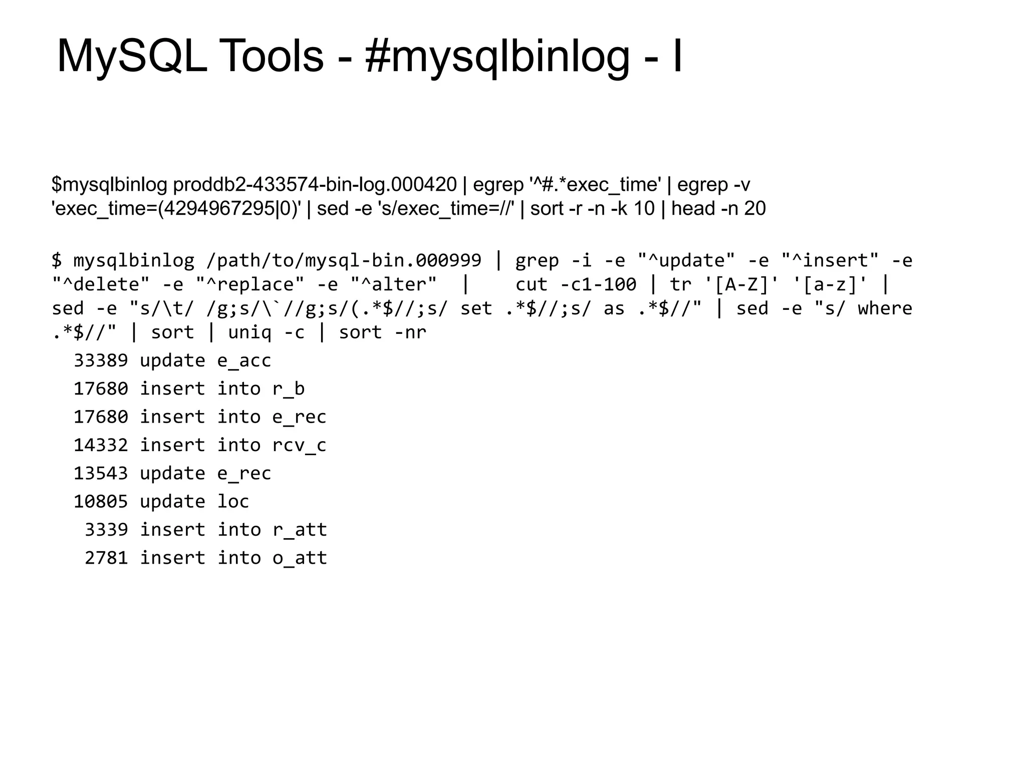 MySQL Tools - #mysqlbinlog - I
$mysqlbinlog proddb2-433574-bin-log.000420 | egrep '^#.*exec_time' | egrep -v
'exec_time=(4294967295|0)' | sed -e 's/exec_time=//' | sort -r -n -k 10 | head -n 20
$ mysqlbinlog /path/to/mysql-bin.000999 | grep -i -e "^update" -e "^insert" -e
"^delete" -e "^replace" -e "^alter" | cut -c1-100 | tr '[A-Z]' '[a-z]' |
sed -e "s/t/ /g;s/`//g;s/(.*$//;s/ set .*$//;s/ as .*$//" | sed -e "s/ where
.*$//" | sort | uniq -c | sort -nr
33389 update e_acc
17680 insert into r_b
17680 insert into e_rec
14332 insert into rcv_c
13543 update e_rec
10805 update loc
3339 insert into r_att
2781 insert into o_att
*
 