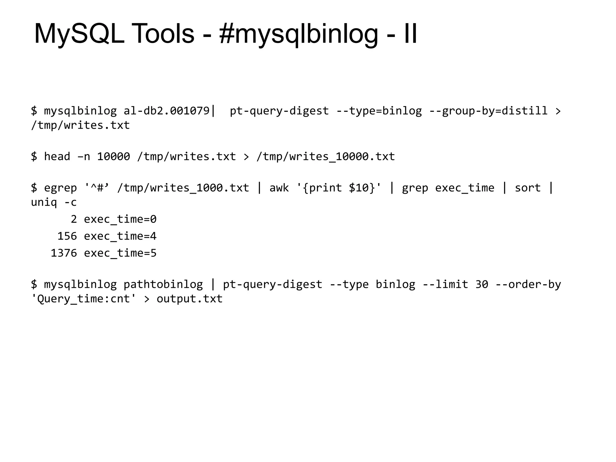 MySQL Tools - #mysqlbinlog - II
$ mysqlbinlog al-db2.001079| pt-query-digest --type=binlog --group-by=distill >
/tmp/writes.txt
$ head –n 10000 /tmp/writes.txt > /tmp/writes_10000.txt
$ egrep '^#’ /tmp/writes_1000.txt | awk '{print $10}' | grep exec_time | sort |
uniq -c
2 exec_time=0
156 exec_time=4
1376 exec_time=5
$ mysqlbinlog pathtobinlog | pt-query-digest --type binlog --limit 30 --order-by
'Query_time:cnt' > output.txt
*
 