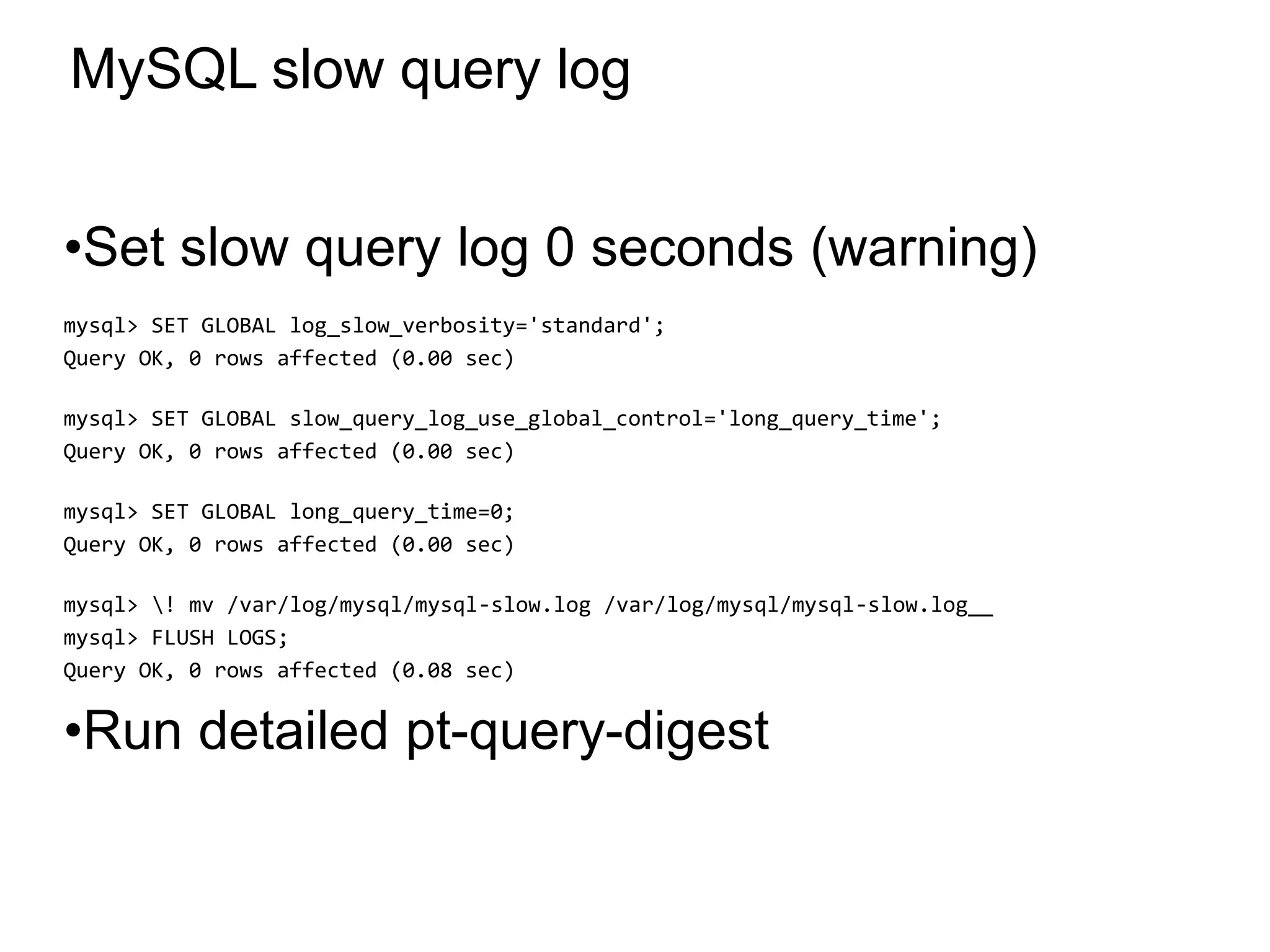 MySQL slow query log
•Set slow query log 0 seconds (warning)
mysql> SET GLOBAL log_slow_verbosity='standard';
Query OK, 0 rows affected (0.00 sec)
mysql> SET GLOBAL slow_query_log_use_global_control='long_query_time';
Query OK, 0 rows affected (0.00 sec)
mysql> SET GLOBAL long_query_time=0;
Query OK, 0 rows affected (0.00 sec)
mysql> ! mv /var/log/mysql/mysql-slow.log /var/log/mysql/mysql-slow.log__
mysql> FLUSH LOGS;
Query OK, 0 rows affected (0.08 sec)
•Run detailed pt-query-digest
*
 