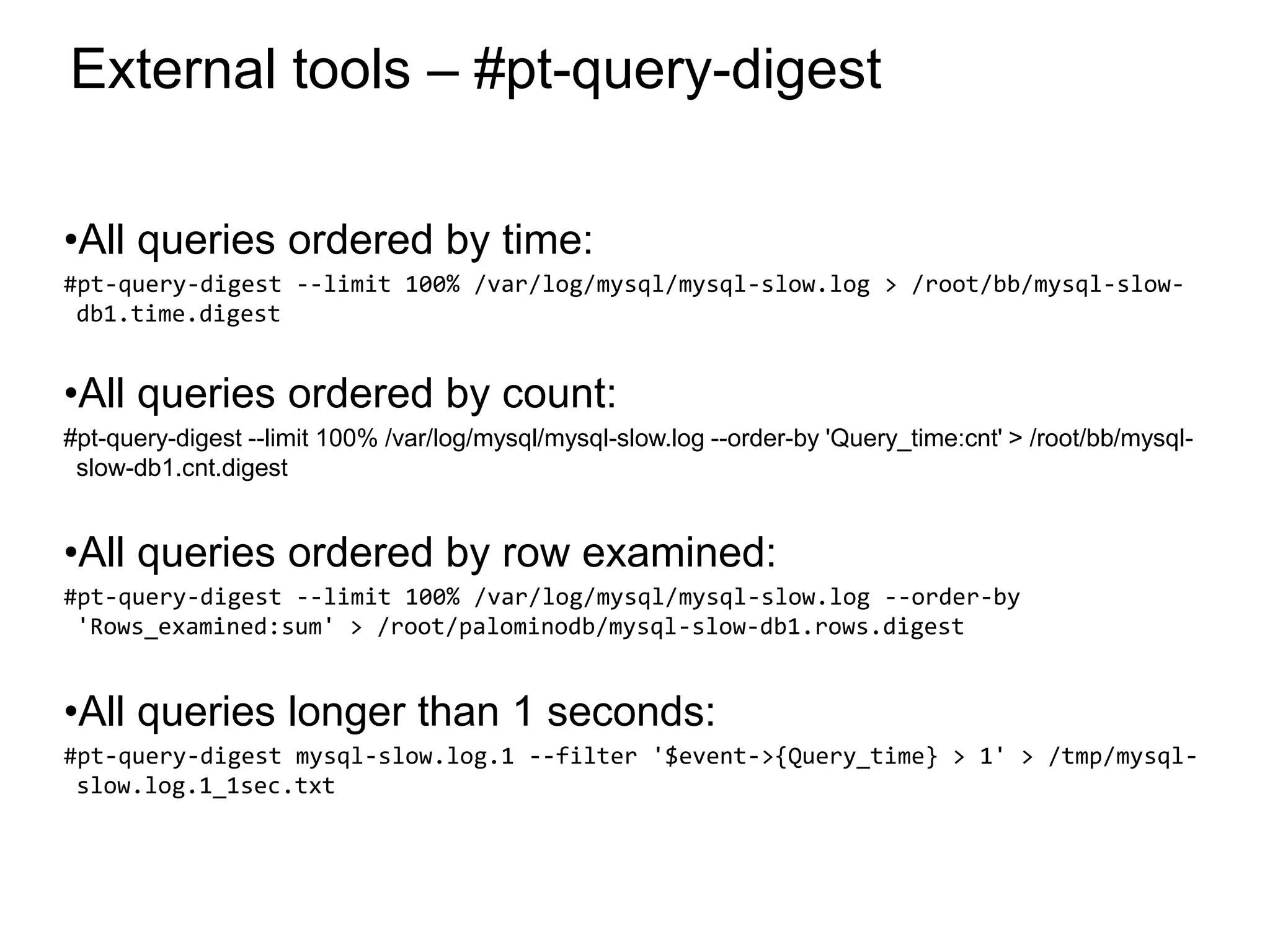 External tools – #pt-query-digest
•All queries ordered by time:
#pt-query-digest --limit 100% /var/log/mysql/mysql-slow.log > /root/bb/mysql-slow-
db1.time.digest
•All queries ordered by count:
#pt-query-digest --limit 100% /var/log/mysql/mysql-slow.log --order-by 'Query_time:cnt' > /root/bb/mysql-
slow-db1.cnt.digest
•All queries ordered by row examined:
#pt-query-digest --limit 100% /var/log/mysql/mysql-slow.log --order-by
'Rows_examined:sum' > /root/palominodb/mysql-slow-db1.rows.digest
•All queries longer than 1 seconds:
#pt-query-digest mysql-slow.log.1 --filter '$event->{Query_time} > 1' > /tmp/mysql-
slow.log.1_1sec.txt
*
 