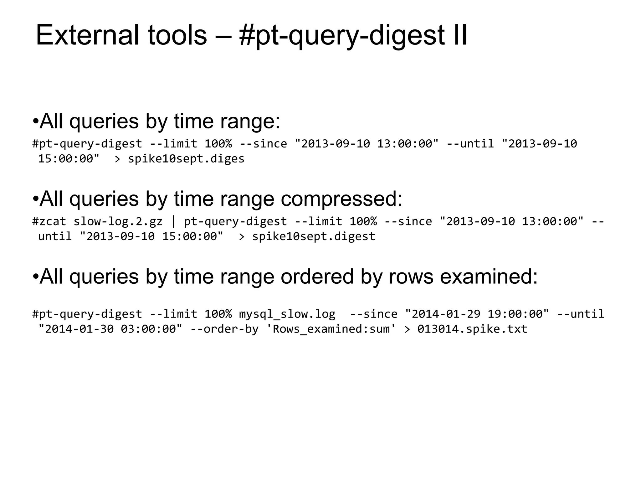 External tools – #pt-query-digest II
•All queries by time range:
#pt-query-digest --limit 100% --since "2013-09-10 13:00:00" --until "2013-09-10
15:00:00" > spike10sept.diges
•All queries by time range compressed:
#zcat slow-log.2.gz | pt-query-digest --limit 100% --since "2013-09-10 13:00:00" --
until "2013-09-10 15:00:00" > spike10sept.digest
•All queries by time range ordered by rows examined:
#pt-query-digest --limit 100% mysql_slow.log --since "2014-01-29 19:00:00" --until
"2014-01-30 03:00:00" --order-by 'Rows_examined:sum' > 013014.spike.txt
*
 