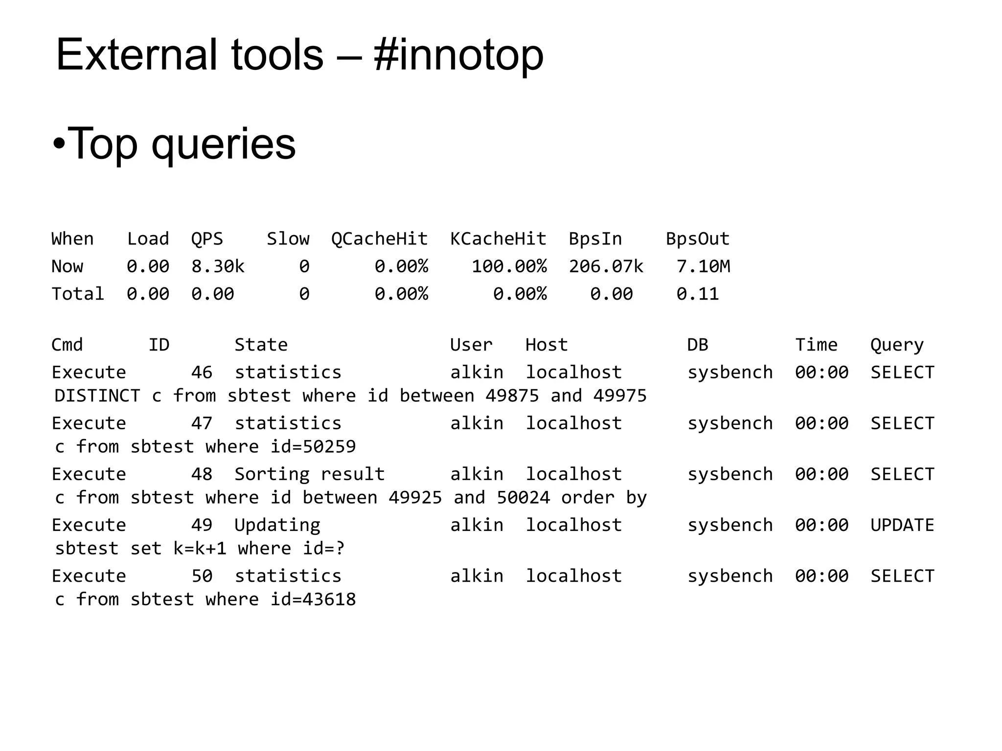 External tools – #innotop
•Top queries
When Load QPS Slow QCacheHit KCacheHit BpsIn BpsOut
Now 0.00 8.30k 0 0.00% 100.00% 206.07k 7.10M
Total 0.00 0.00 0 0.00% 0.00% 0.00 0.11
Cmd ID State User Host DB Time Query
Execute 46 statistics alkin localhost sysbench 00:00 SELECT
DISTINCT c from sbtest where id between 49875 and 49975
Execute 47 statistics alkin localhost sysbench 00:00 SELECT
c from sbtest where id=50259
Execute 48 Sorting result alkin localhost sysbench 00:00 SELECT
c from sbtest where id between 49925 and 50024 order by
Execute 49 Updating alkin localhost sysbench 00:00 UPDATE
sbtest set k=k+1 where id=?
Execute 50 statistics alkin localhost sysbench 00:00 SELECT
c from sbtest where id=43618
*
 