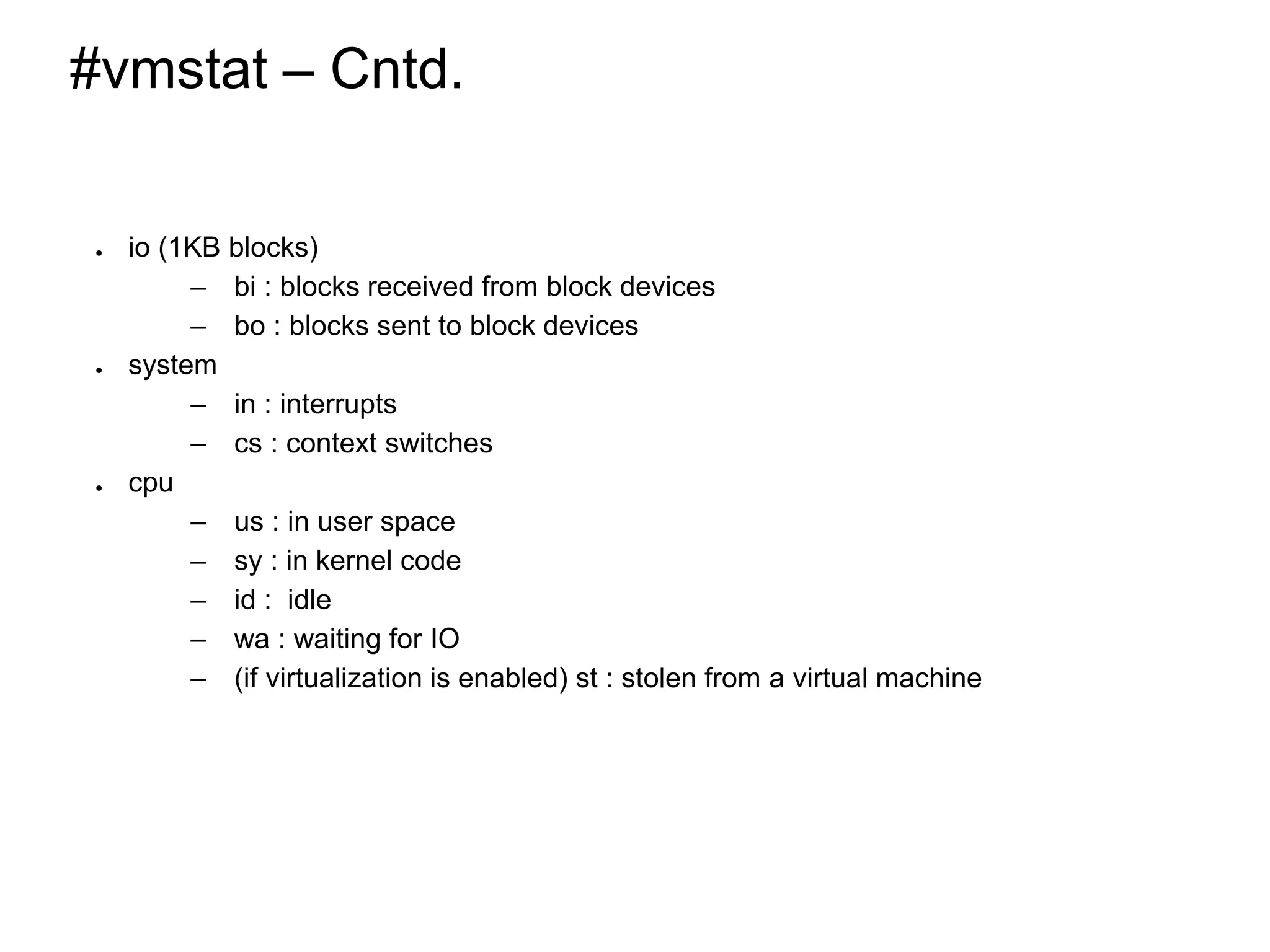 #vmstat – Cntd.
● io (1KB blocks)
– bi : blocks received from block devices
– bo : blocks sent to block devices
● system
– in : interrupts
– cs : context switches
● cpu
– us : in user space
– sy : in kernel code
– id : idle
– wa : waiting for IO
– (if virtualization is enabled) st : stolen from a virtual machine
*
 