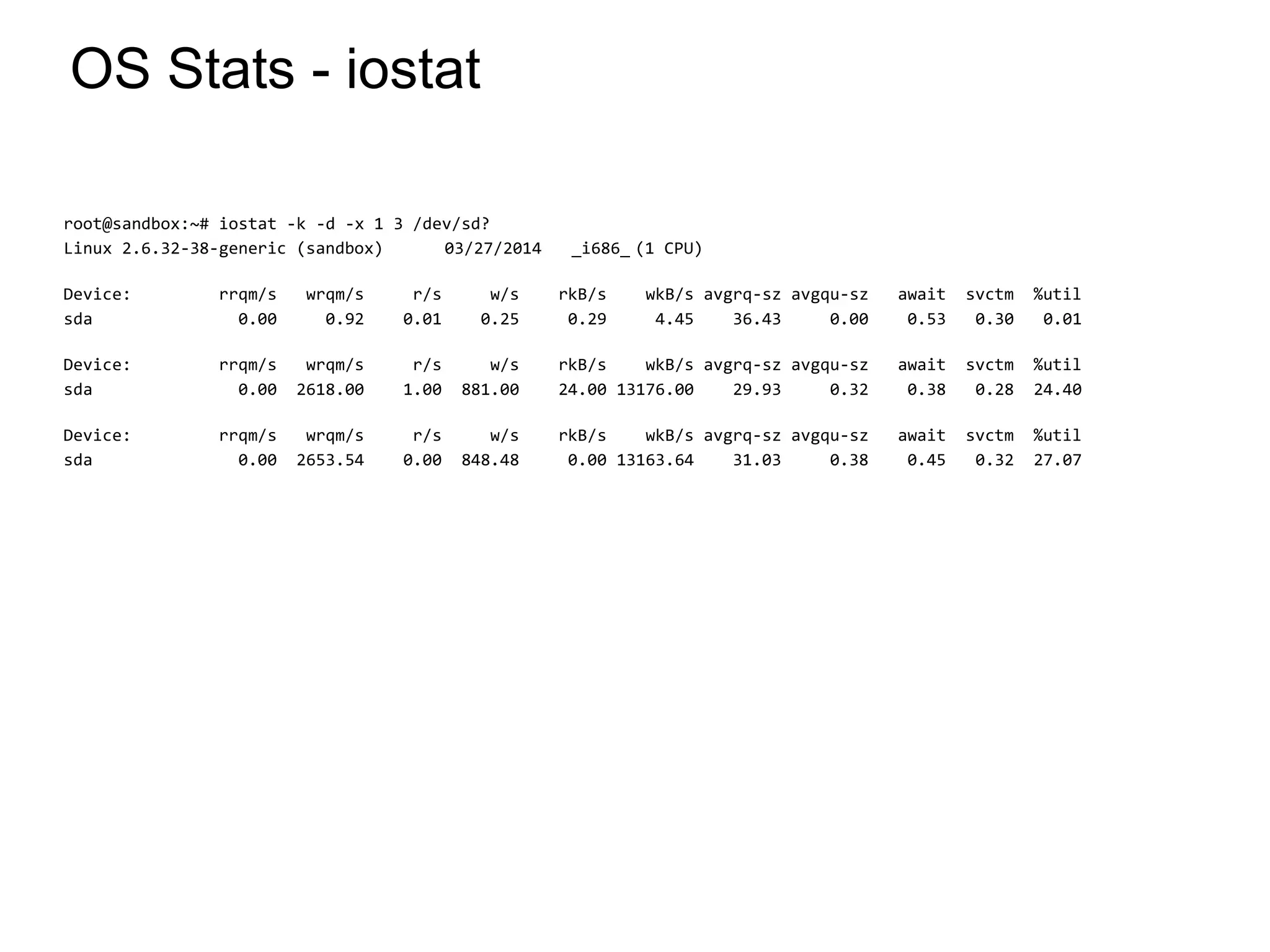 OS Stats - iostat
root@sandbox:~# iostat -k -d -x 1 3 /dev/sd?
Linux 2.6.32-38-generic (sandbox) 03/27/2014 _i686_ (1 CPU)
Device: rrqm/s wrqm/s r/s w/s rkB/s wkB/s avgrq-sz avgqu-sz await svctm %util
sda 0.00 0.92 0.01 0.25 0.29 4.45 36.43 0.00 0.53 0.30 0.01
Device: rrqm/s wrqm/s r/s w/s rkB/s wkB/s avgrq-sz avgqu-sz await svctm %util
sda 0.00 2618.00 1.00 881.00 24.00 13176.00 29.93 0.32 0.38 0.28 24.40
Device: rrqm/s wrqm/s r/s w/s rkB/s wkB/s avgrq-sz avgqu-sz await svctm %util
sda 0.00 2653.54 0.00 848.48 0.00 13163.64 31.03 0.38 0.45 0.32 27.07
*
 