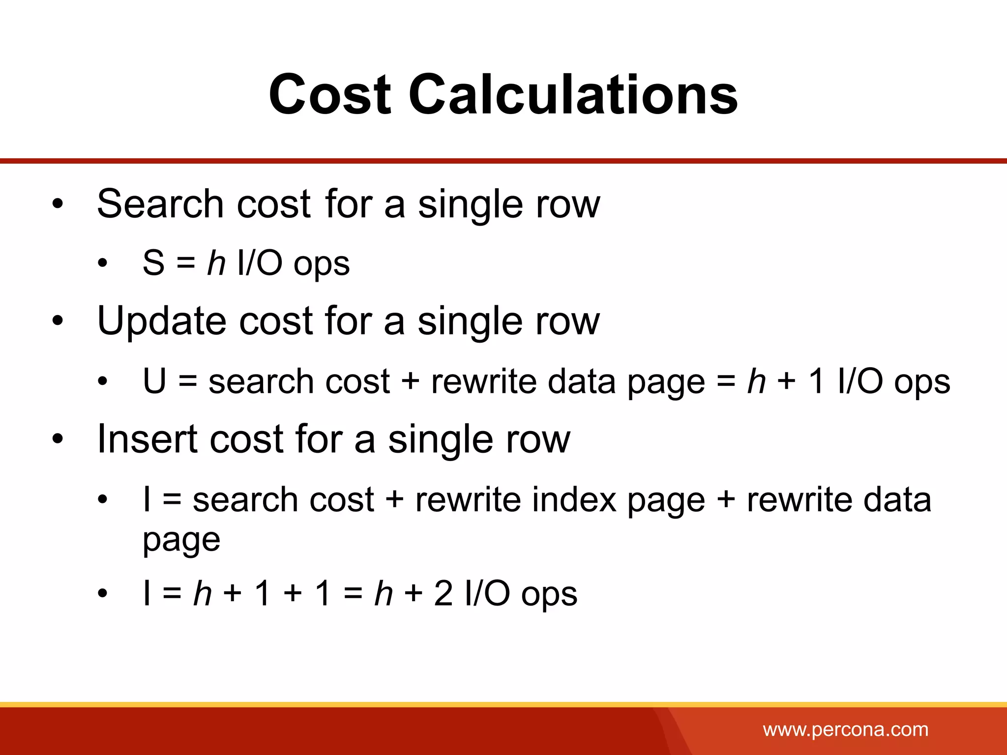 www.percona.com
Cost Calculations
•  Search cost for a single row
•  S = h I/O ops
•  Update cost for a single row
•  U = search cost + rewrite data page = h + 1 I/O ops
•  Insert cost for a single row
•  I = search cost + rewrite index page + rewrite data
page
•  I = h + 1 + 1 = h + 2 I/O ops
 
