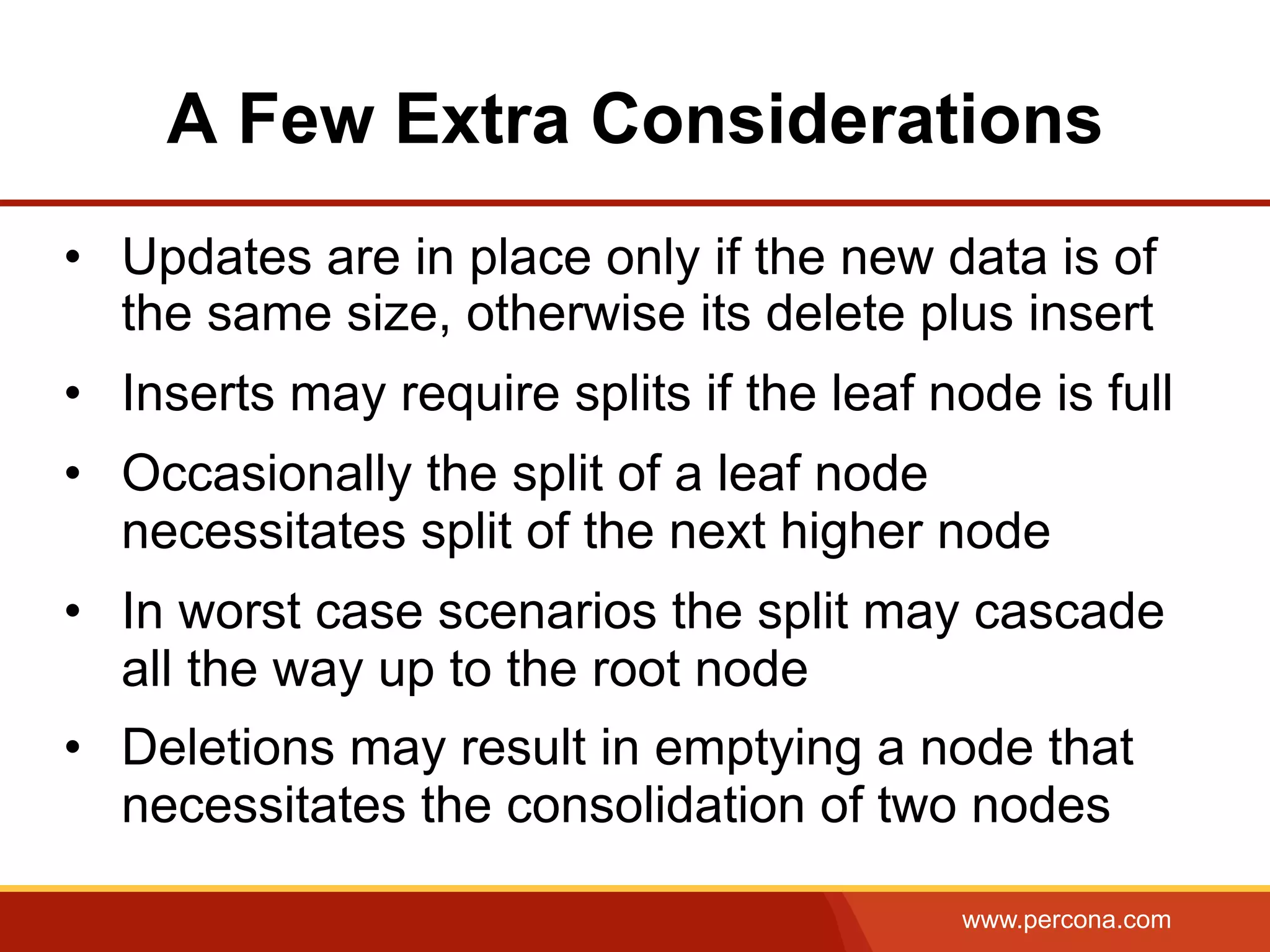 www.percona.com
A Few Extra Considerations
•  Updates are in place only if the new data is of
the same size, otherwise its delete plus insert
•  Inserts may require splits if the leaf node is full
•  Occasionally the split of a leaf node
necessitates split of the next higher node
•  In worst case scenarios the split may cascade
all the way up to the root node
•  Deletions may result in emptying a node that
necessitates the consolidation of two nodes
 