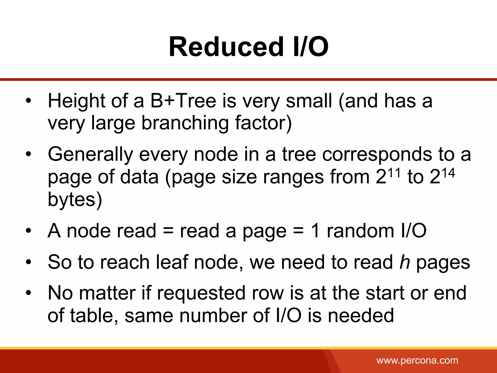 www.percona.com
Reduced I/O
•  Height of a B+Tree is very small (and has a
very large branching factor)
•  Generally every node in a tree corresponds to a
page of data (page size ranges from 211 to 214
bytes)
•  A node read = read a page = 1 random I/O
•  So to reach leaf node, we need to read h pages
•  No matter if requested row is at the start or end
of table, same number of I/O is needed
 