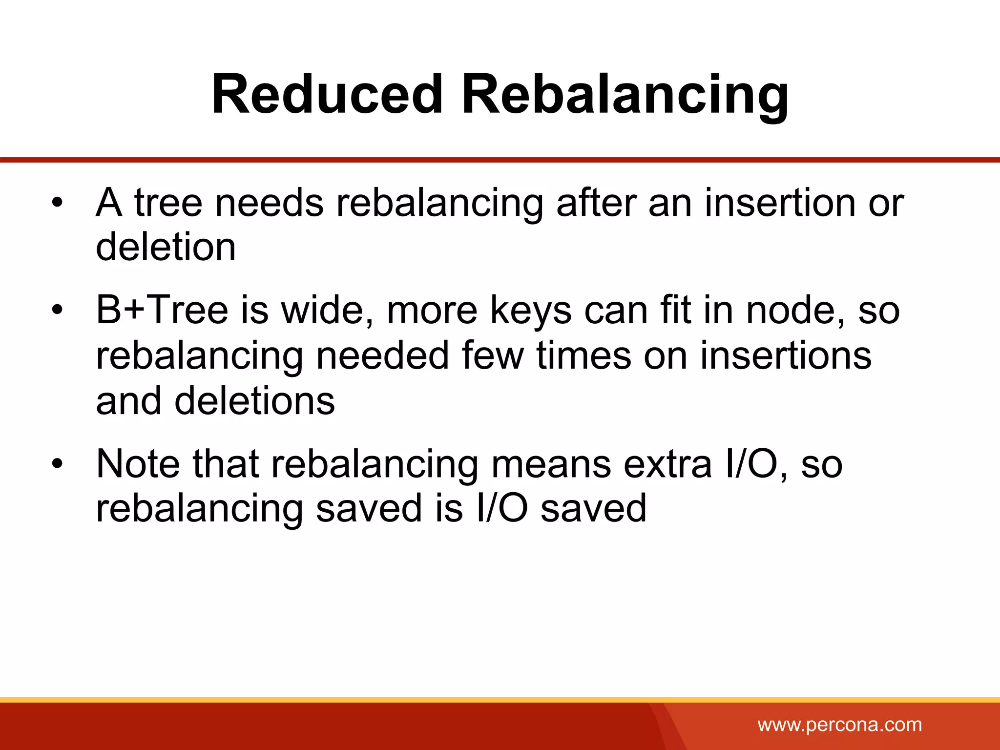 www.percona.com
Reduced Rebalancing
•  A tree needs rebalancing after an insertion or
deletion
•  B+Tree is wide, more keys can fit in node, so
rebalancing needed few times on insertions
and deletions
•  Note that rebalancing means extra I/O, so
rebalancing saved is I/O saved
 