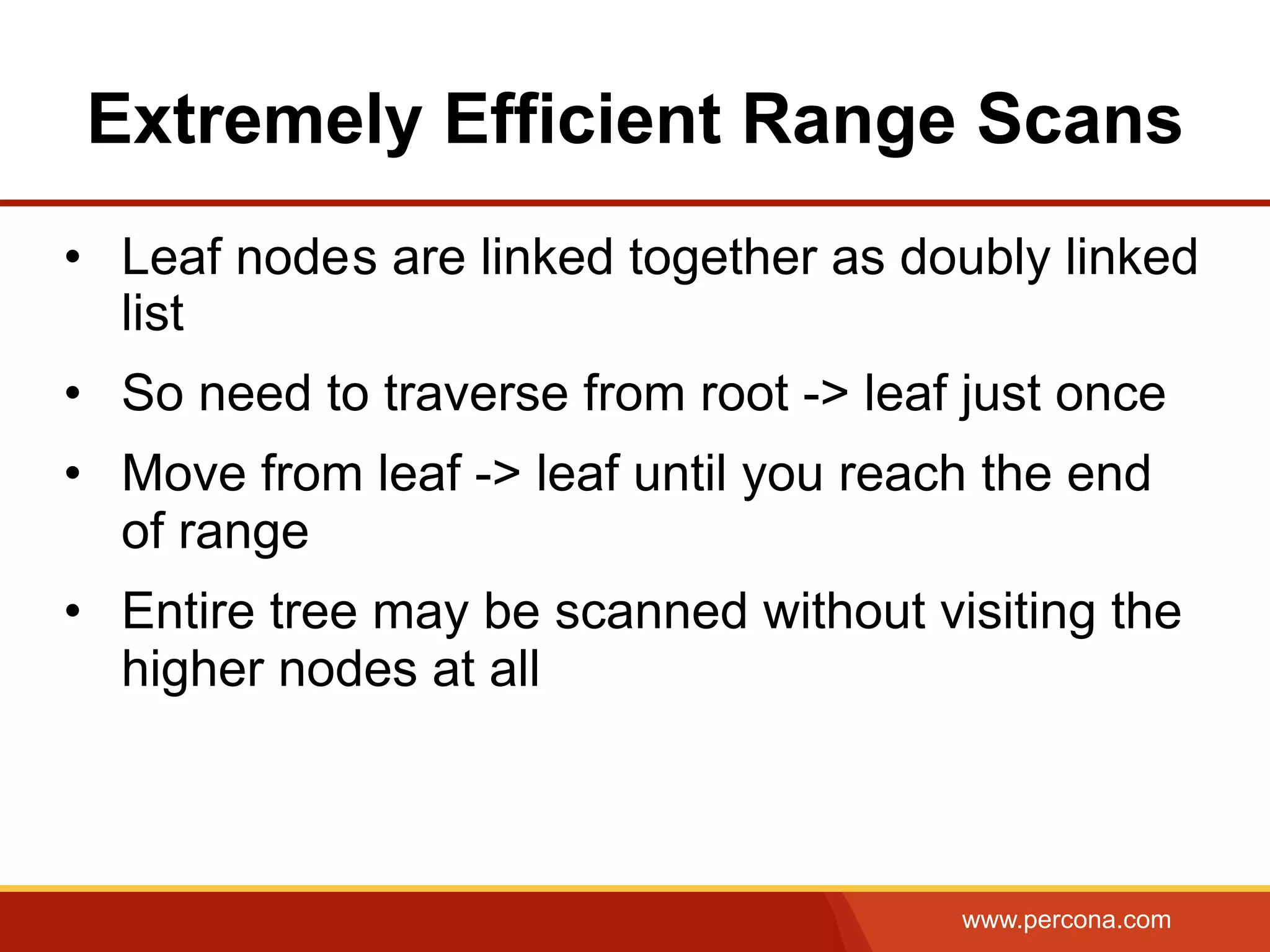 www.percona.com
Extremely Efficient Range Scans
•  Leaf nodes are linked together as doubly linked
list
•  So need to traverse from root -> leaf just once
•  Move from leaf -> leaf until you reach the end
of range
•  Entire tree may be scanned without visiting the
higher nodes at all
 