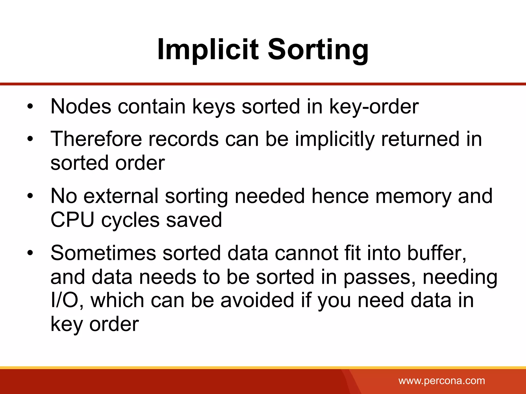 www.percona.com
Implicit Sorting
•  Nodes contain keys sorted in key-order
•  Therefore records can be implicitly returned in
sorted order
•  No external sorting needed hence memory and
CPU cycles saved
•  Sometimes sorted data cannot fit into buffer,
and data needs to be sorted in passes, needing
I/O, which can be avoided if you need data in
key order
 