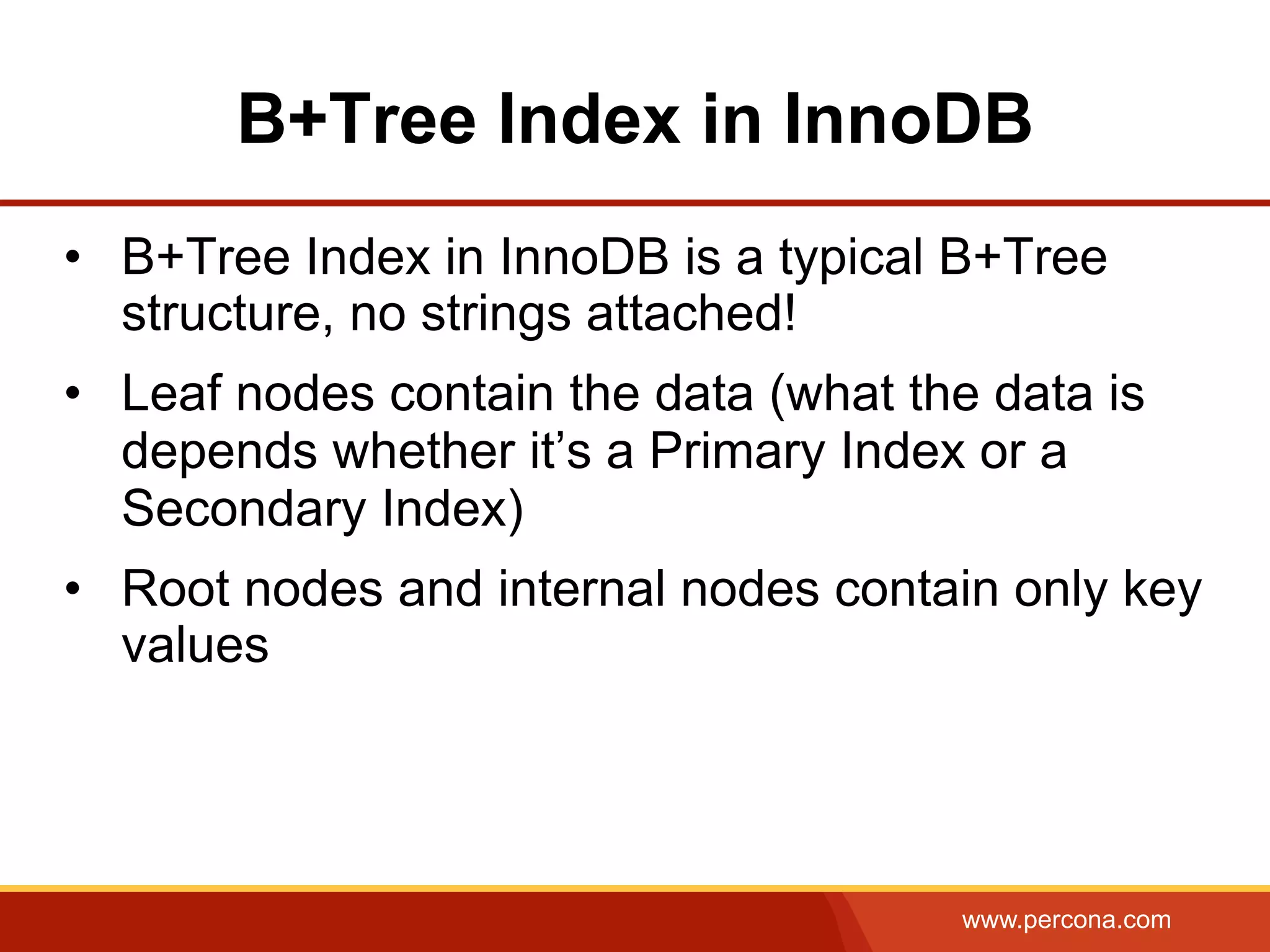www.percona.com
B+Tree Index in InnoDB
•  B+Tree Index in InnoDB is a typical B+Tree
structure, no strings attached!
•  Leaf nodes contain the data (what the data is
depends whether it’s a Primary Index or a
Secondary Index)
•  Root nodes and internal nodes contain only key
values
 