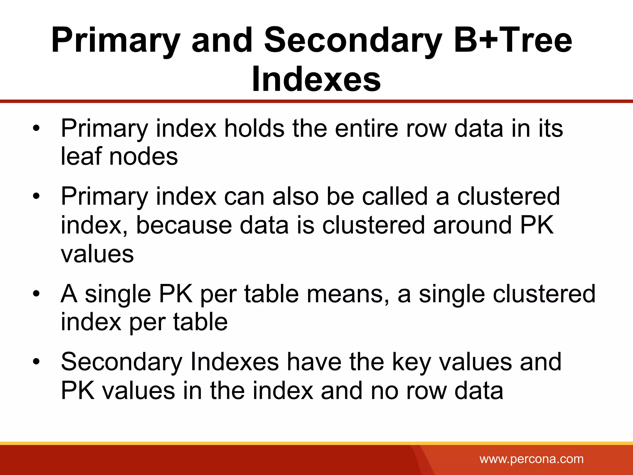 www.percona.com
Primary and Secondary B+Tree
Indexes
•  Primary index holds the entire row data in its
leaf nodes
•  Primary index can also be called a clustered
index, because data is clustered around PK
values
•  A single PK per table means, a single clustered
index per table
•  Secondary Indexes have the key values and
PK values in the index and no row data
 