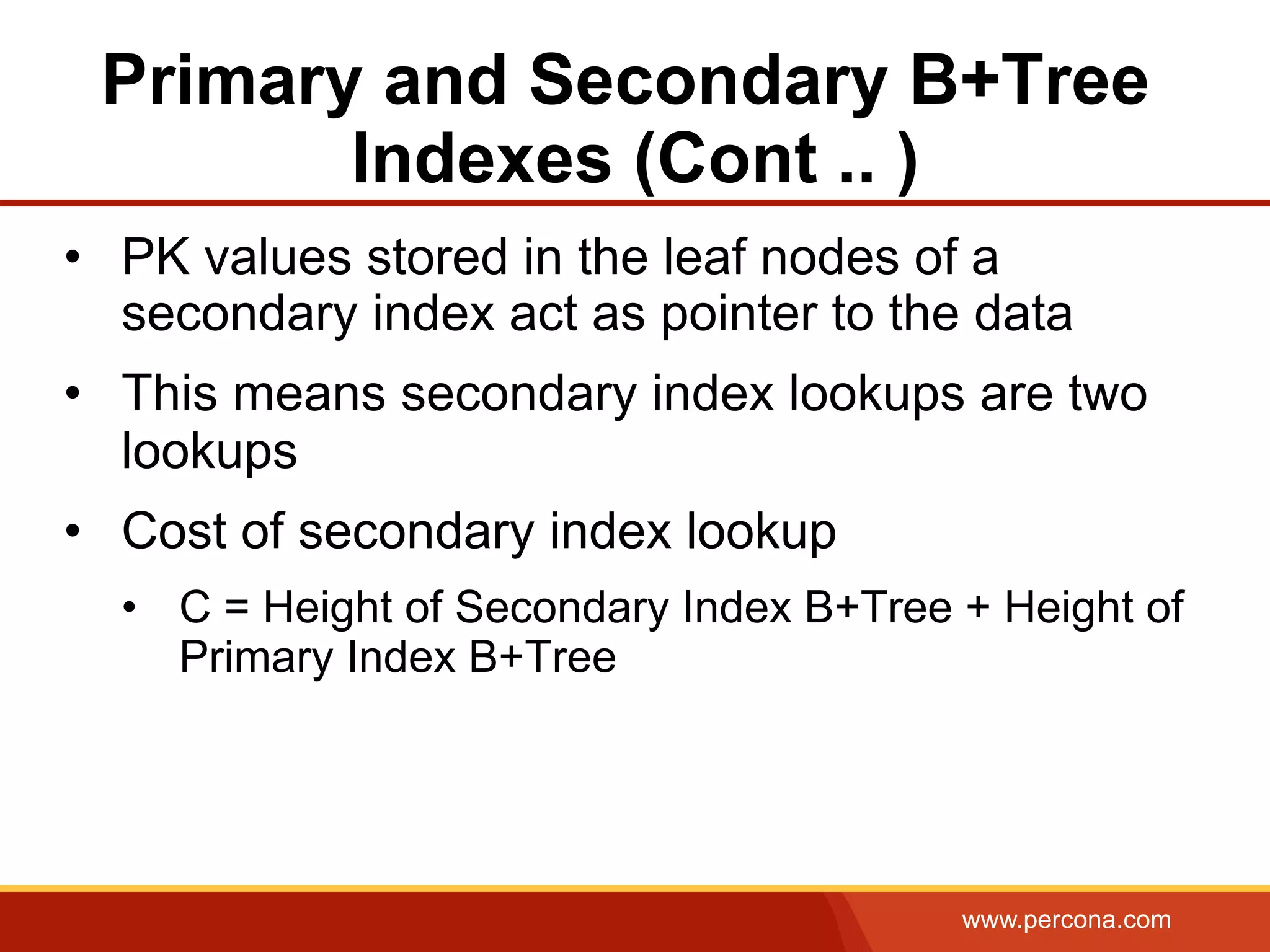 www.percona.com
Primary and Secondary B+Tree
Indexes (Cont .. )
•  PK values stored in the leaf nodes of a
secondary index act as pointer to the data
•  This means secondary index lookups are two
lookups
•  Cost of secondary index lookup
•  C = Height of Secondary Index B+Tree + Height of
Primary Index B+Tree
 