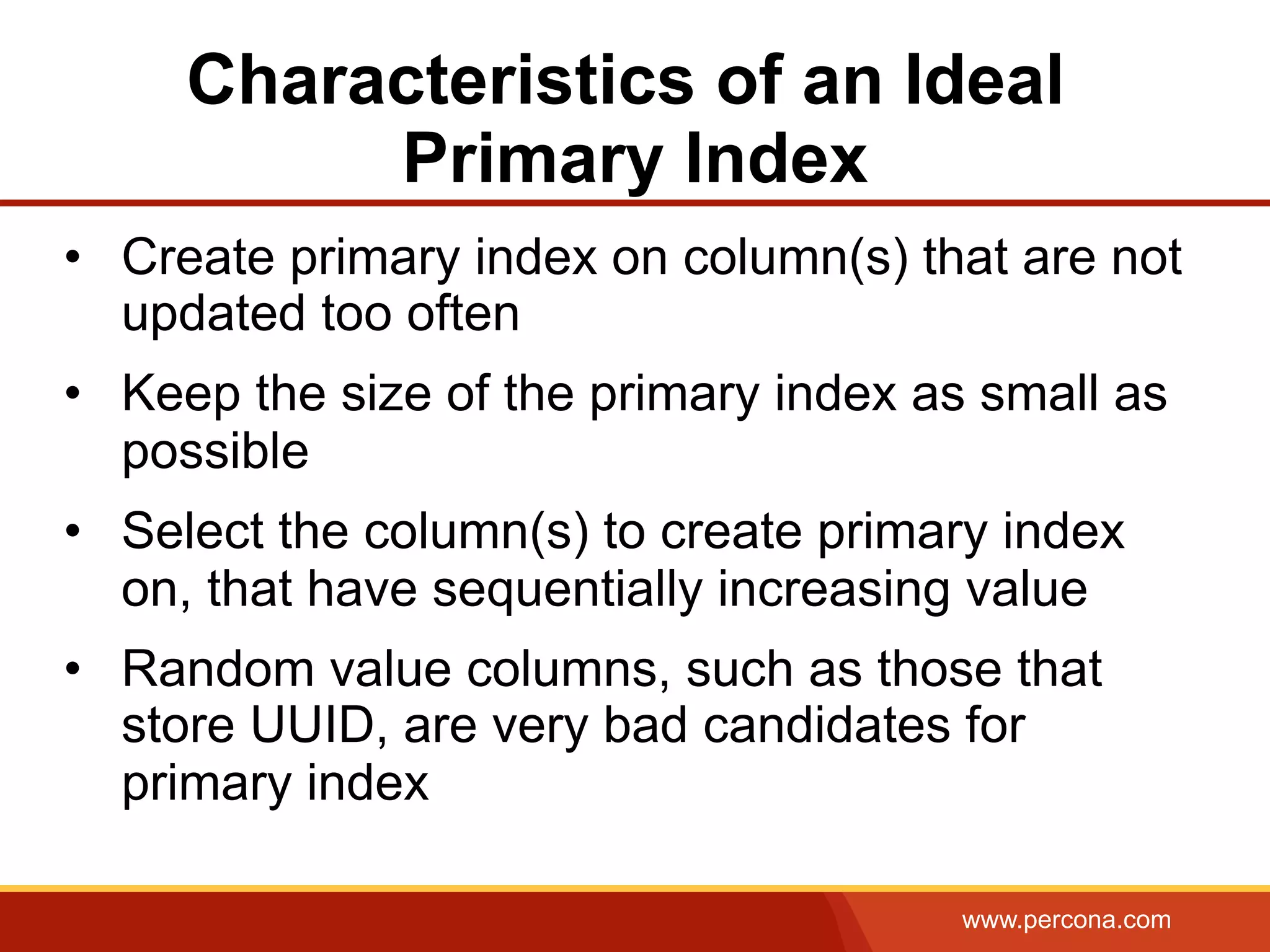 www.percona.com
Characteristics of an Ideal
Primary Index
•  Create primary index on column(s) that are not
updated too often
•  Keep the size of the primary index as small as
possible
•  Select the column(s) to create primary index
on, that have sequentially increasing value
•  Random value columns, such as those that
store UUID, are very bad candidates for
primary index
 