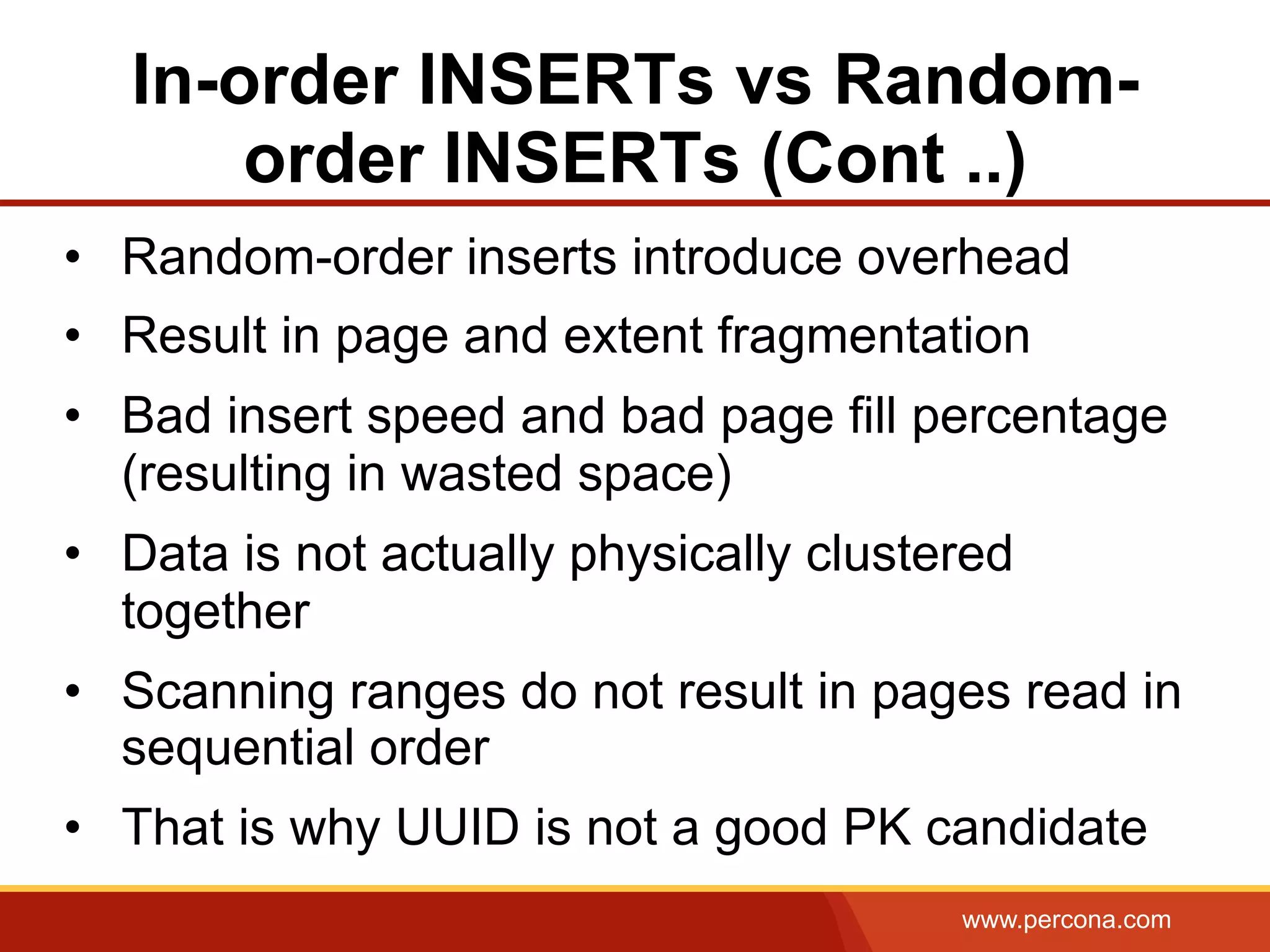 www.percona.com
In-order INSERTs vs Random-
order INSERTs (Cont ..)
•  Random-order inserts introduce overhead
•  Result in page and extent fragmentation
•  Bad insert speed and bad page fill percentage
(resulting in wasted space)
•  Data is not actually physically clustered
together
•  Scanning ranges do not result in pages read in
sequential order
•  That is why UUID is not a good PK candidate
 