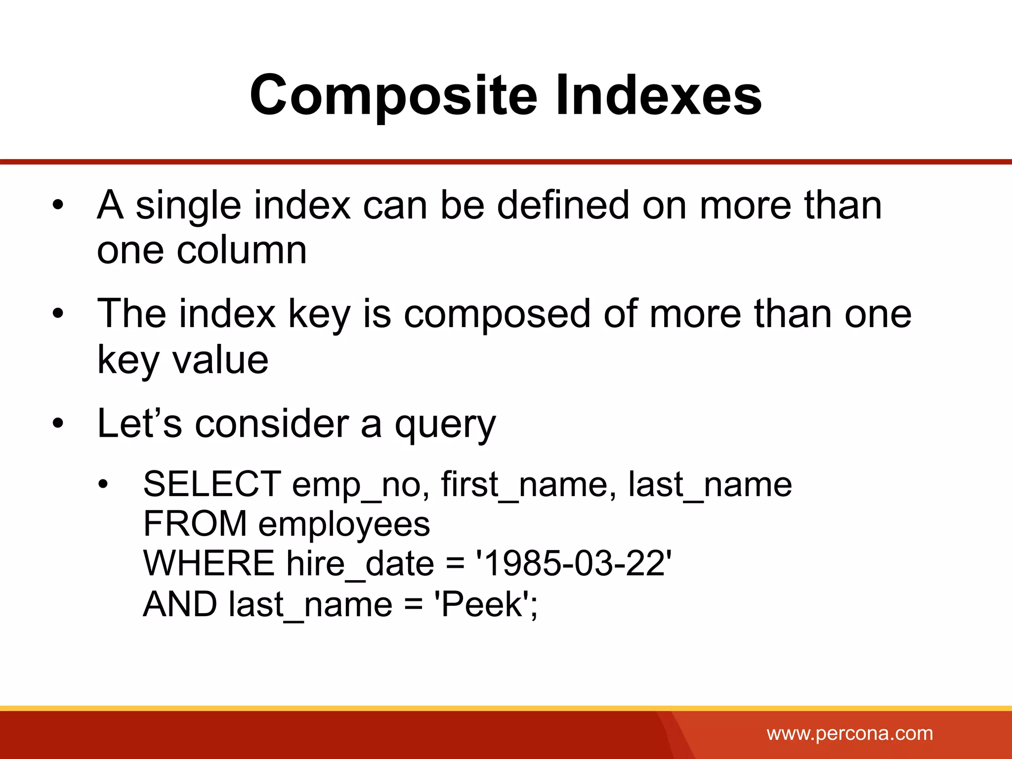 www.percona.com
Composite Indexes
•  A single index can be defined on more than
one column
•  The index key is composed of more than one
key value
•  Let’s consider a query
•  SELECT emp_no, first_name, last_name
FROM employees
WHERE hire_date = '1985-03-22'
AND last_name = 'Peek';
 