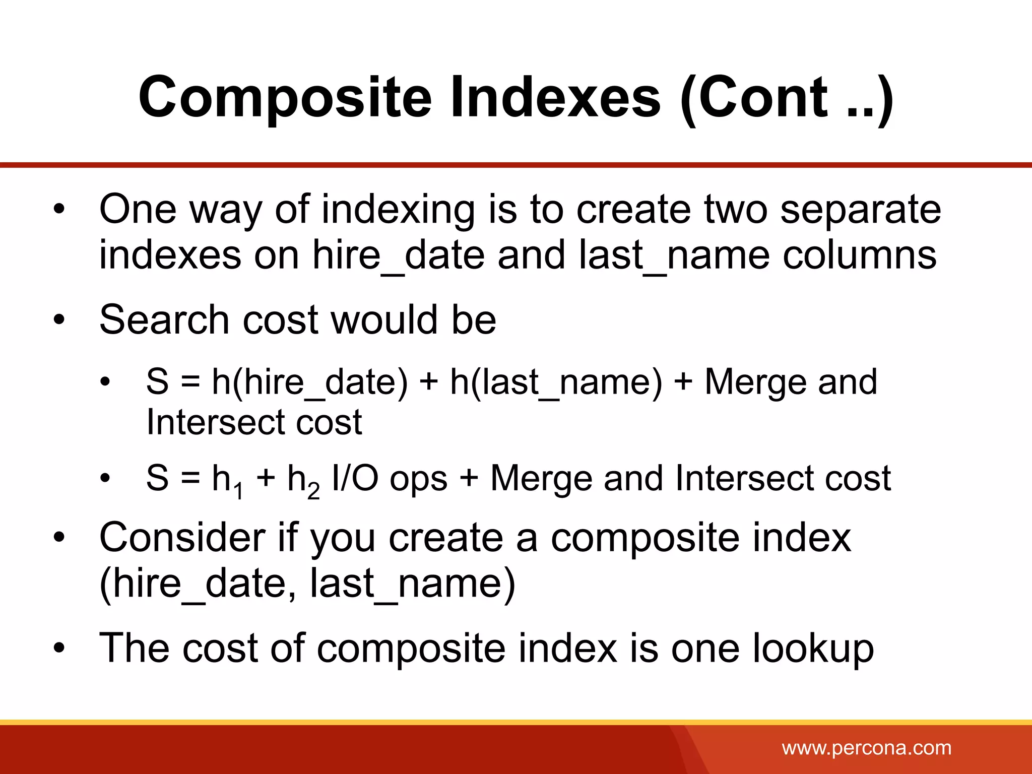 www.percona.com
Composite Indexes (Cont ..)
•  One way of indexing is to create two separate
indexes on hire_date and last_name columns
•  Search cost would be
•  S = h(hire_date) + h(last_name) + Merge and
Intersect cost
•  S = h1 + h2 I/O ops + Merge and Intersect cost
•  Consider if you create a composite index
(hire_date, last_name)
•  The cost of composite index is one lookup
 
