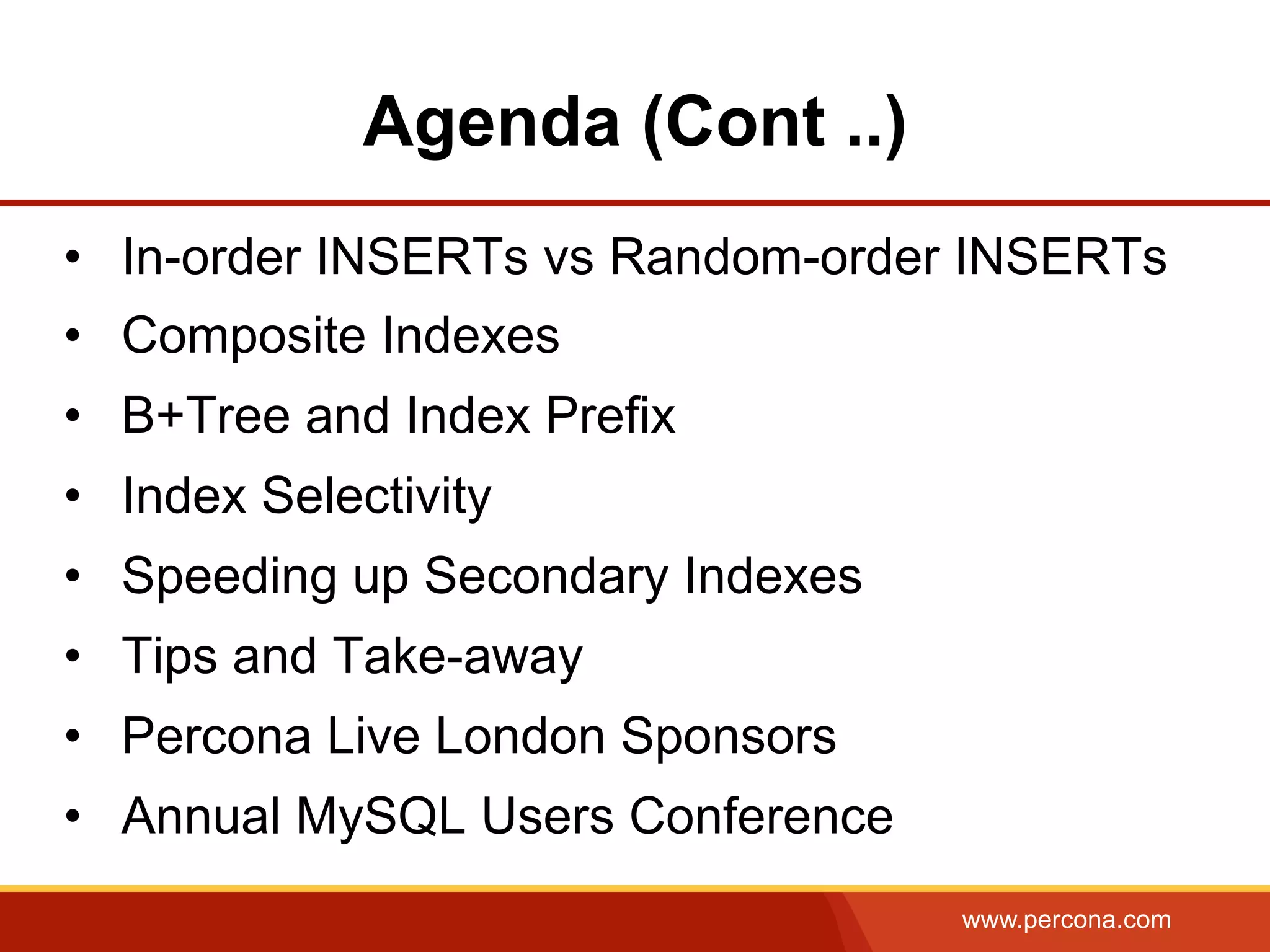 www.percona.com
Agenda (Cont ..)
•  In-order INSERTs vs Random-order INSERTs
•  Composite Indexes
•  B+Tree and Index Prefix
•  Index Selectivity
•  Speeding up Secondary Indexes
•  Tips and Take-away
•  Percona Live London Sponsors
•  Annual MySQL Users Conference
 