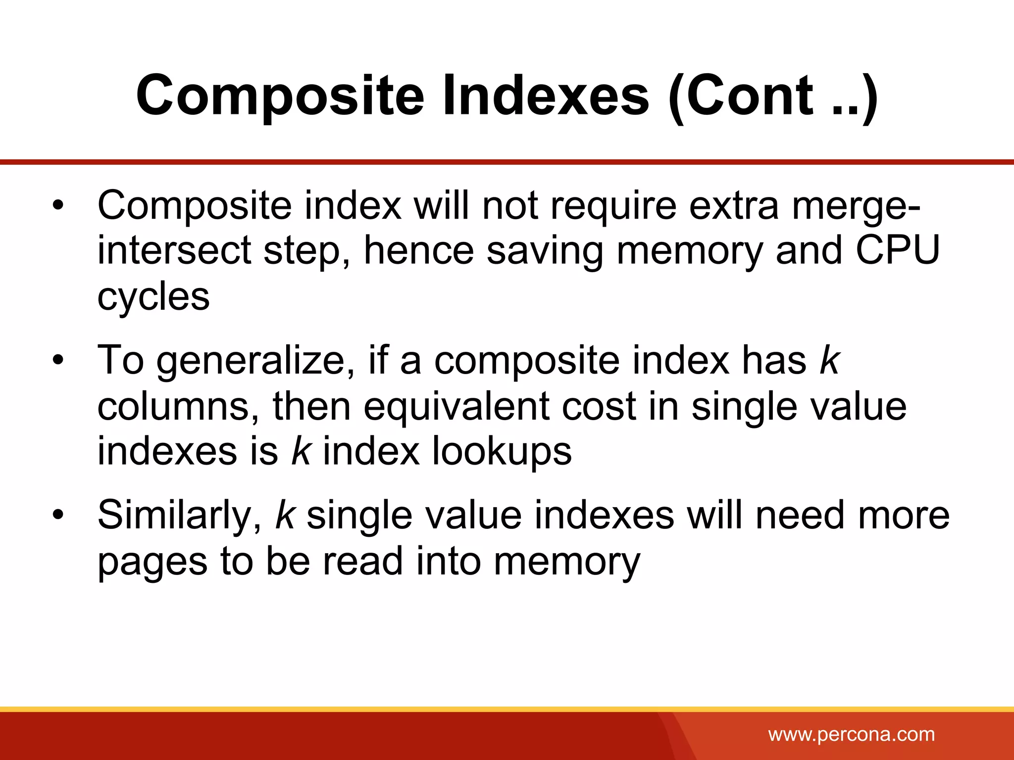 www.percona.com
Composite Indexes (Cont ..)
•  Composite index will not require extra merge-
intersect step, hence saving memory and CPU
cycles
•  To generalize, if a composite index has k
columns, then equivalent cost in single value
indexes is k index lookups
•  Similarly, k single value indexes will need more
pages to be read into memory
 