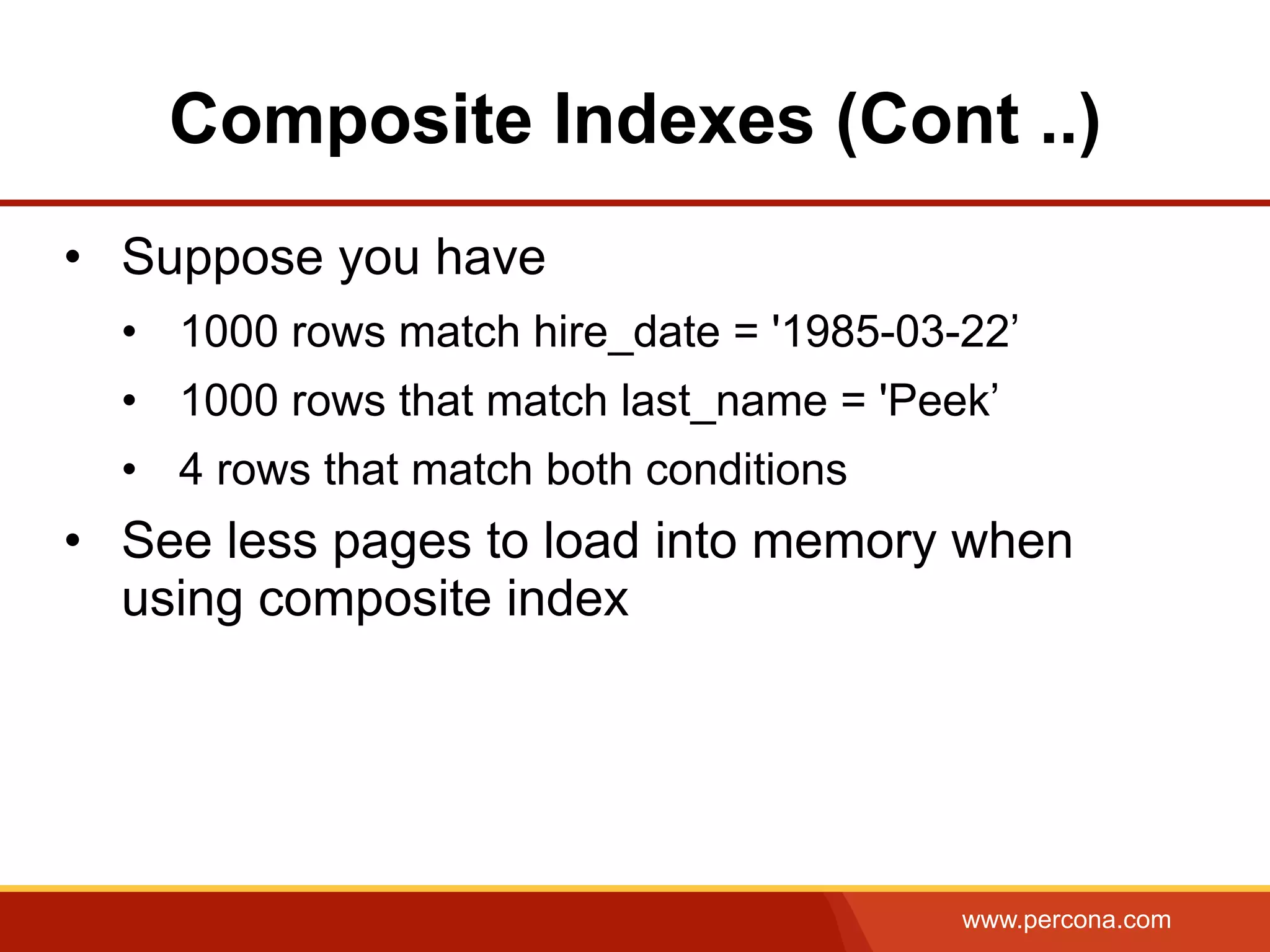 www.percona.com
Composite Indexes (Cont ..)
•  Suppose you have
•  1000 rows match hire_date = '1985-03-22’
•  1000 rows that match last_name = 'Peek’
•  4 rows that match both conditions
•  See less pages to load into memory when
using composite index
 