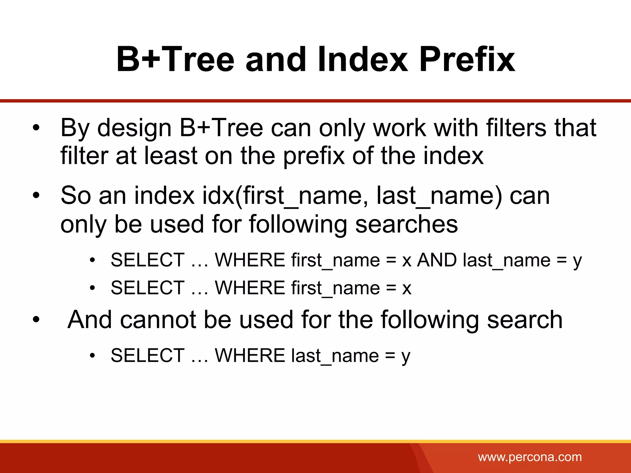 www.percona.com
B+Tree and Index Prefix
•  By design B+Tree can only work with filters that
filter at least on the prefix of the index
•  So an index idx(first_name, last_name) can
only be used for following searches
•  SELECT … WHERE first_name = x AND last_name = y
•  SELECT … WHERE first_name = x
•  And cannot be used for the following search
•  SELECT … WHERE last_name = y
 