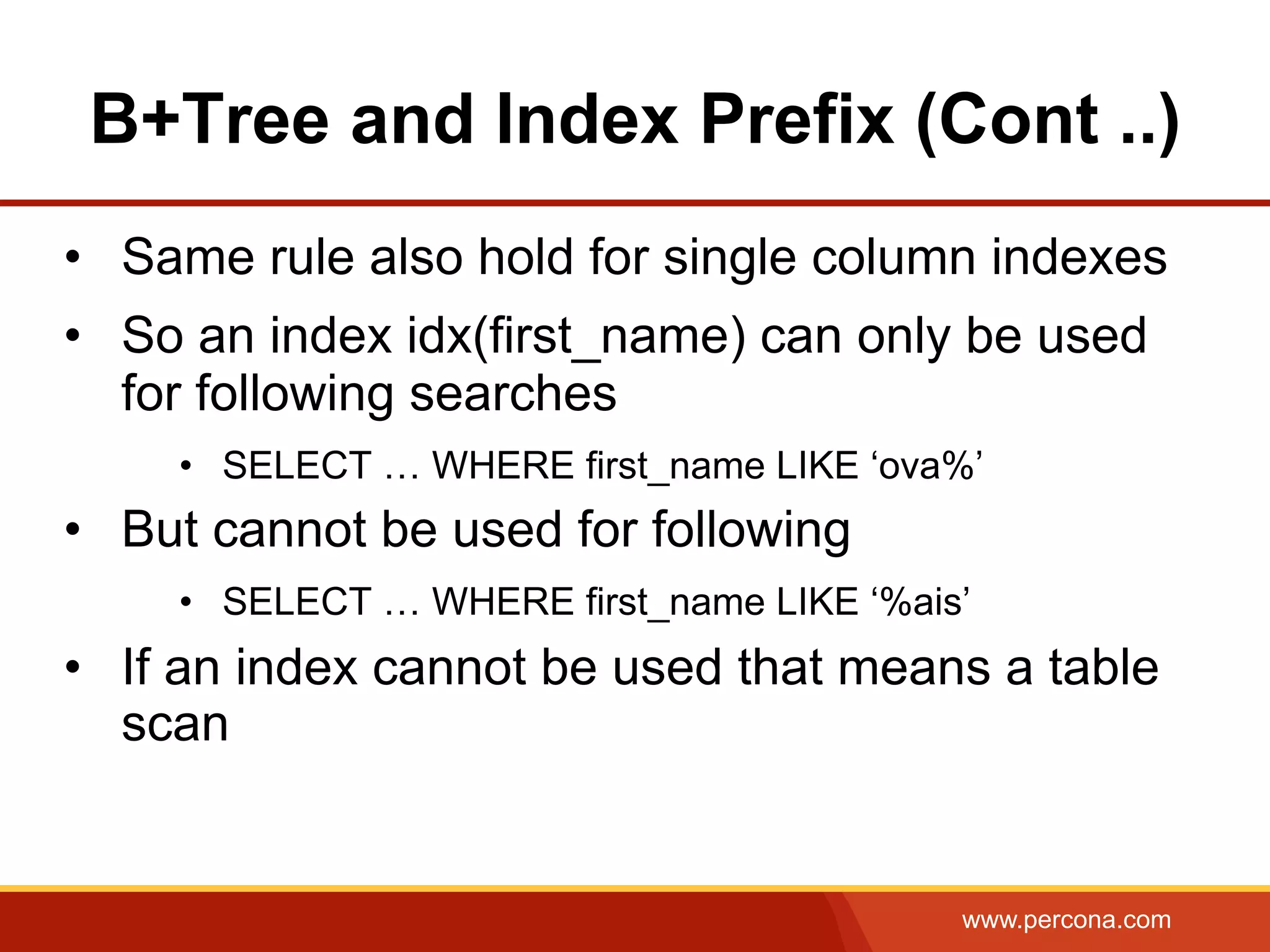 www.percona.com
B+Tree and Index Prefix (Cont ..)
•  Same rule also hold for single column indexes
•  So an index idx(first_name) can only be used
for following searches
•  SELECT … WHERE first_name LIKE ‘ova%’
•  But cannot be used for following
•  SELECT … WHERE first_name LIKE ‘%ais’
•  If an index cannot be used that means a table
scan
 