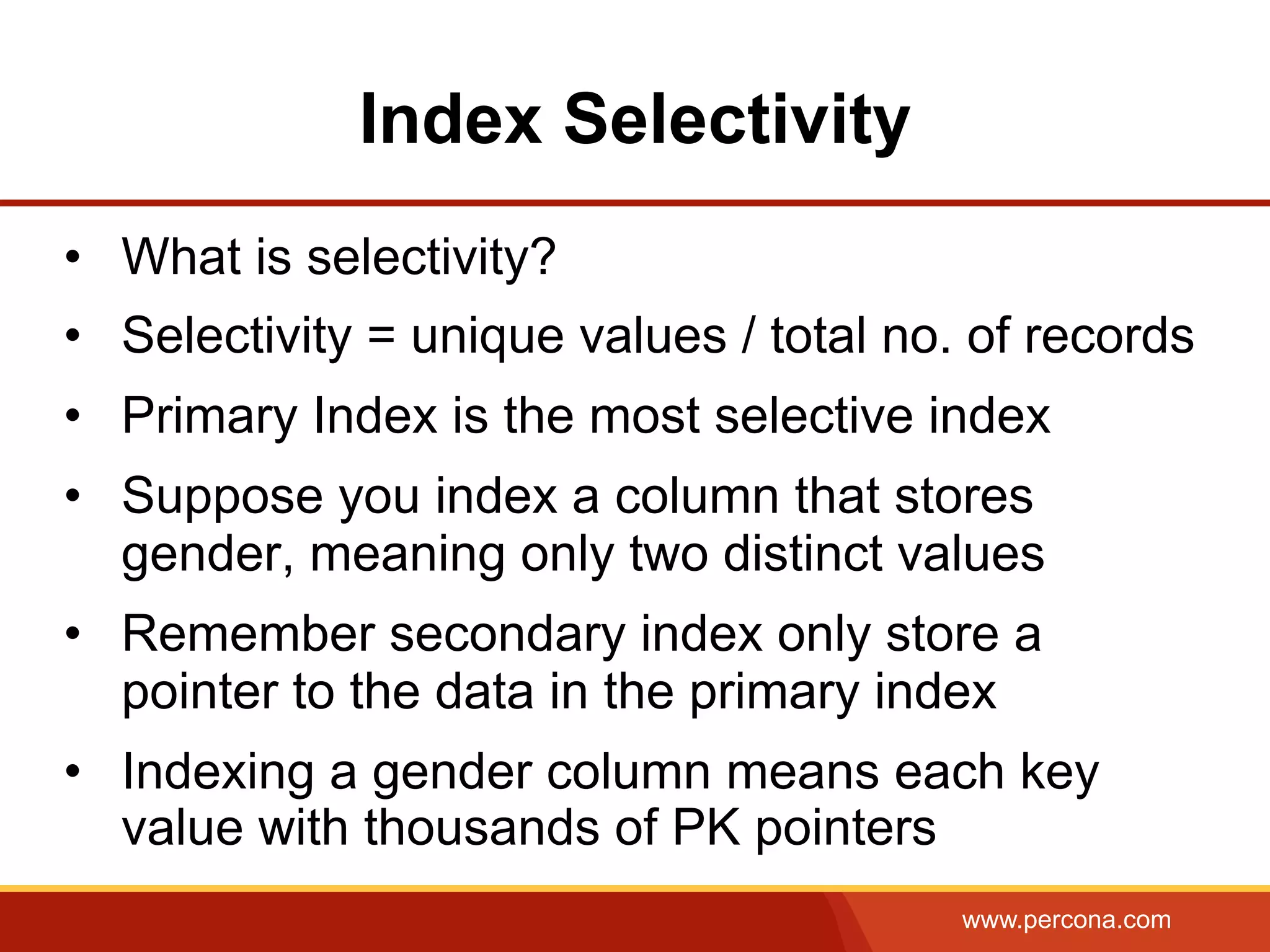 www.percona.com
Index Selectivity
•  What is selectivity?
•  Selectivity = unique values / total no. of records
•  Primary Index is the most selective index
•  Suppose you index a column that stores
gender, meaning only two distinct values
•  Remember secondary index only store a
pointer to the data in the primary index
•  Indexing a gender column means each key
value with thousands of PK pointers
 