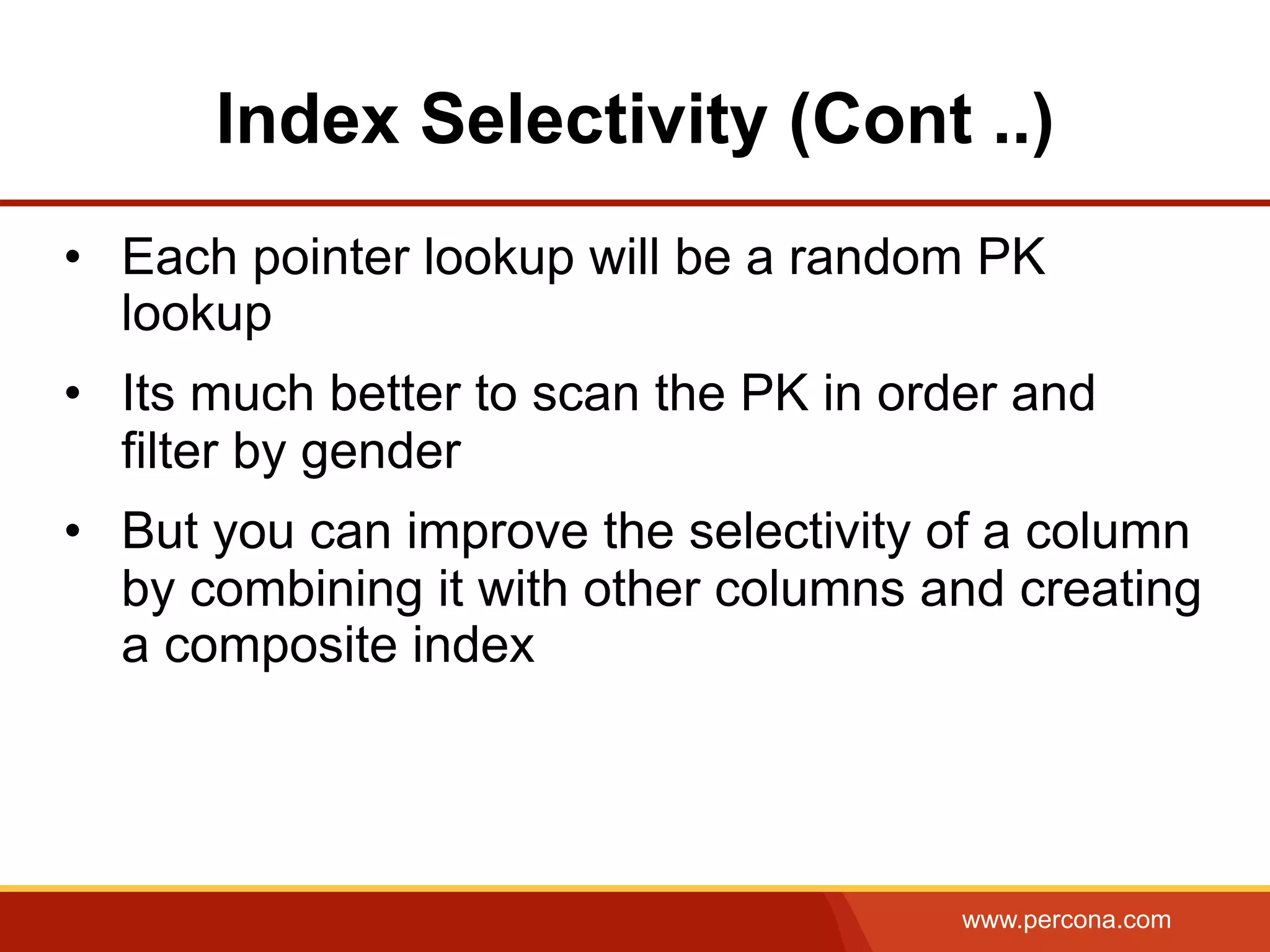 www.percona.com
Index Selectivity (Cont ..)
•  Each pointer lookup will be a random PK
lookup
•  Its much better to scan the PK in order and
filter by gender
•  But you can improve the selectivity of a column
by combining it with other columns and creating
a composite index
 