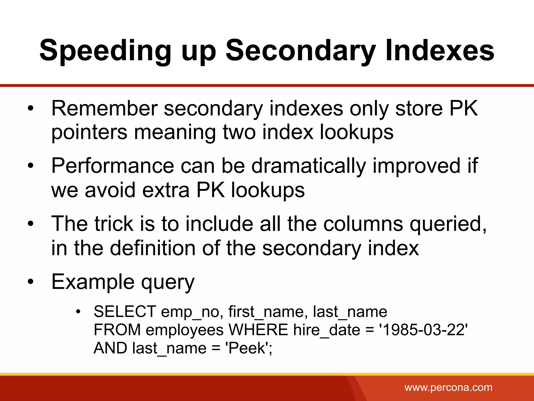 www.percona.com
Speeding up Secondary Indexes
•  Remember secondary indexes only store PK
pointers meaning two index lookups
•  Performance can be dramatically improved if
we avoid extra PK lookups
•  The trick is to include all the columns queried,
in the definition of the secondary index
•  Example query
•  SELECT emp_no, first_name, last_name
FROM employees WHERE hire_date = '1985-03-22'
AND last_name = 'Peek';
 