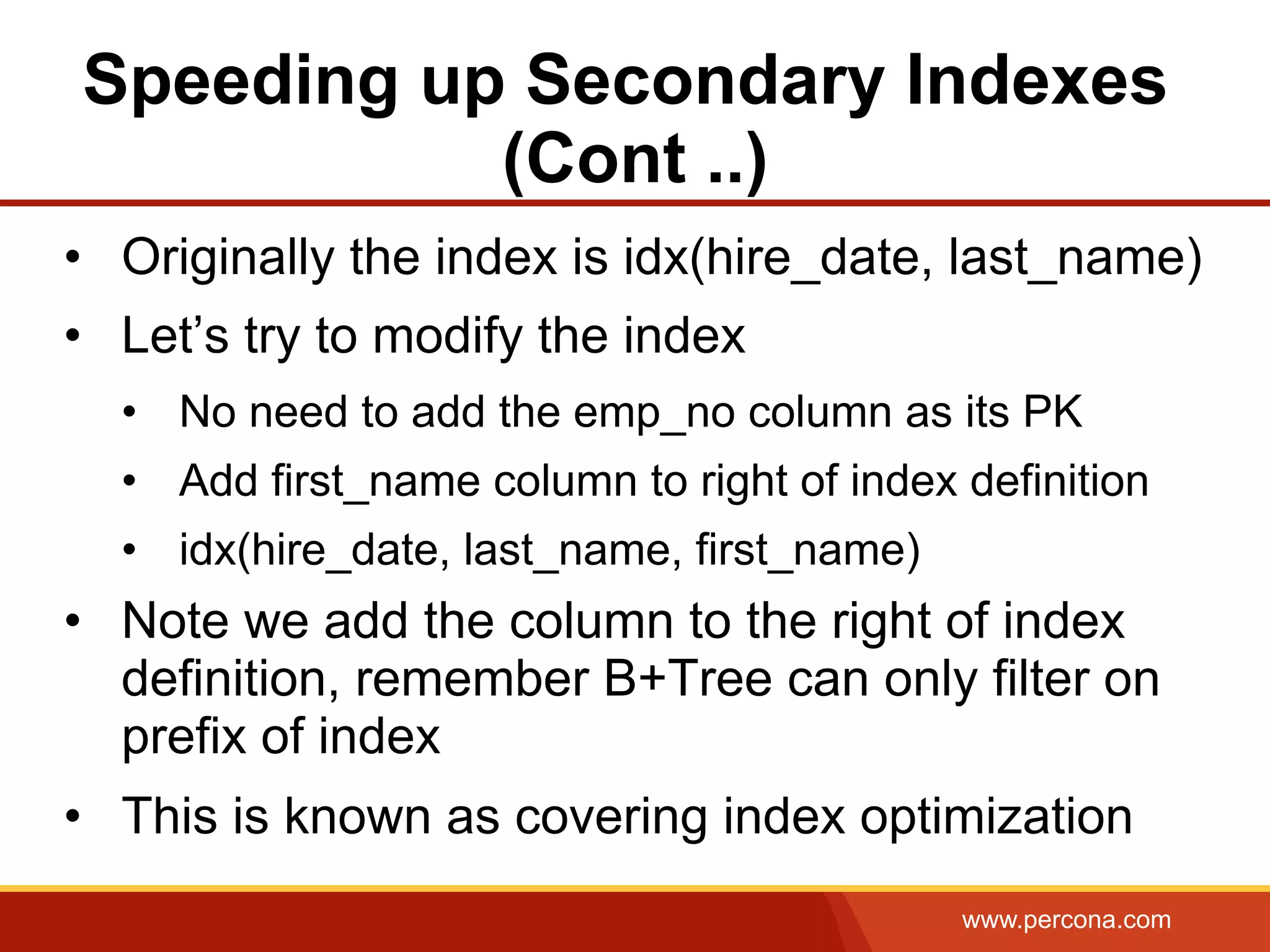 www.percona.com
Speeding up Secondary Indexes
(Cont ..)
•  Originally the index is idx(hire_date, last_name)
•  Let’s try to modify the index
•  No need to add the emp_no column as its PK
•  Add first_name column to right of index definition
•  idx(hire_date, last_name, first_name)
•  Note we add the column to the right of index
definition, remember B+Tree can only filter on
prefix of index
•  This is known as covering index optimization
 