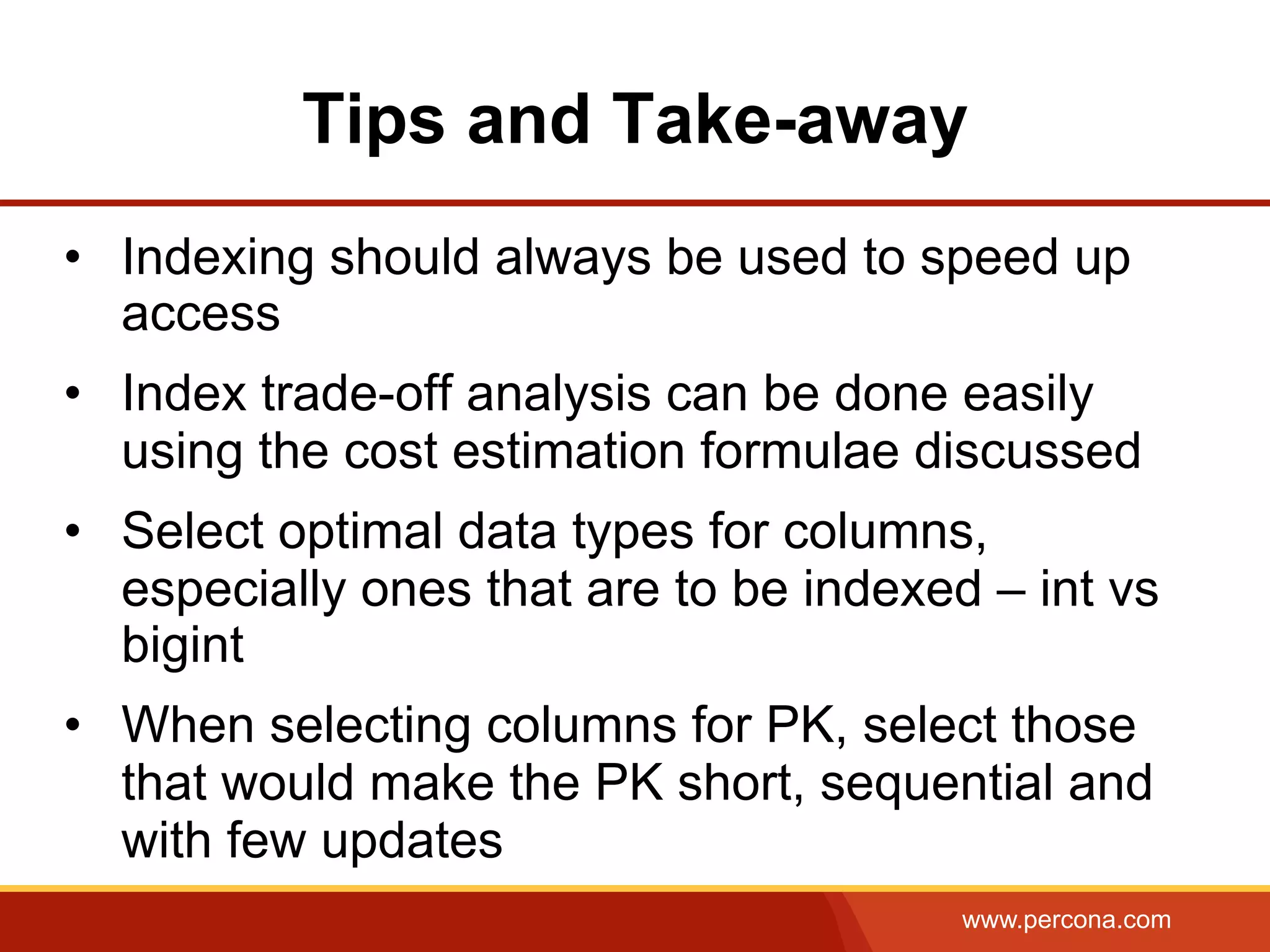 www.percona.com
Tips and Take-away
•  Indexing should always be used to speed up
access
•  Index trade-off analysis can be done easily
using the cost estimation formulae discussed
•  Select optimal data types for columns,
especially ones that are to be indexed – int vs
bigint
•  When selecting columns for PK, select those
that would make the PK short, sequential and
with few updates
 