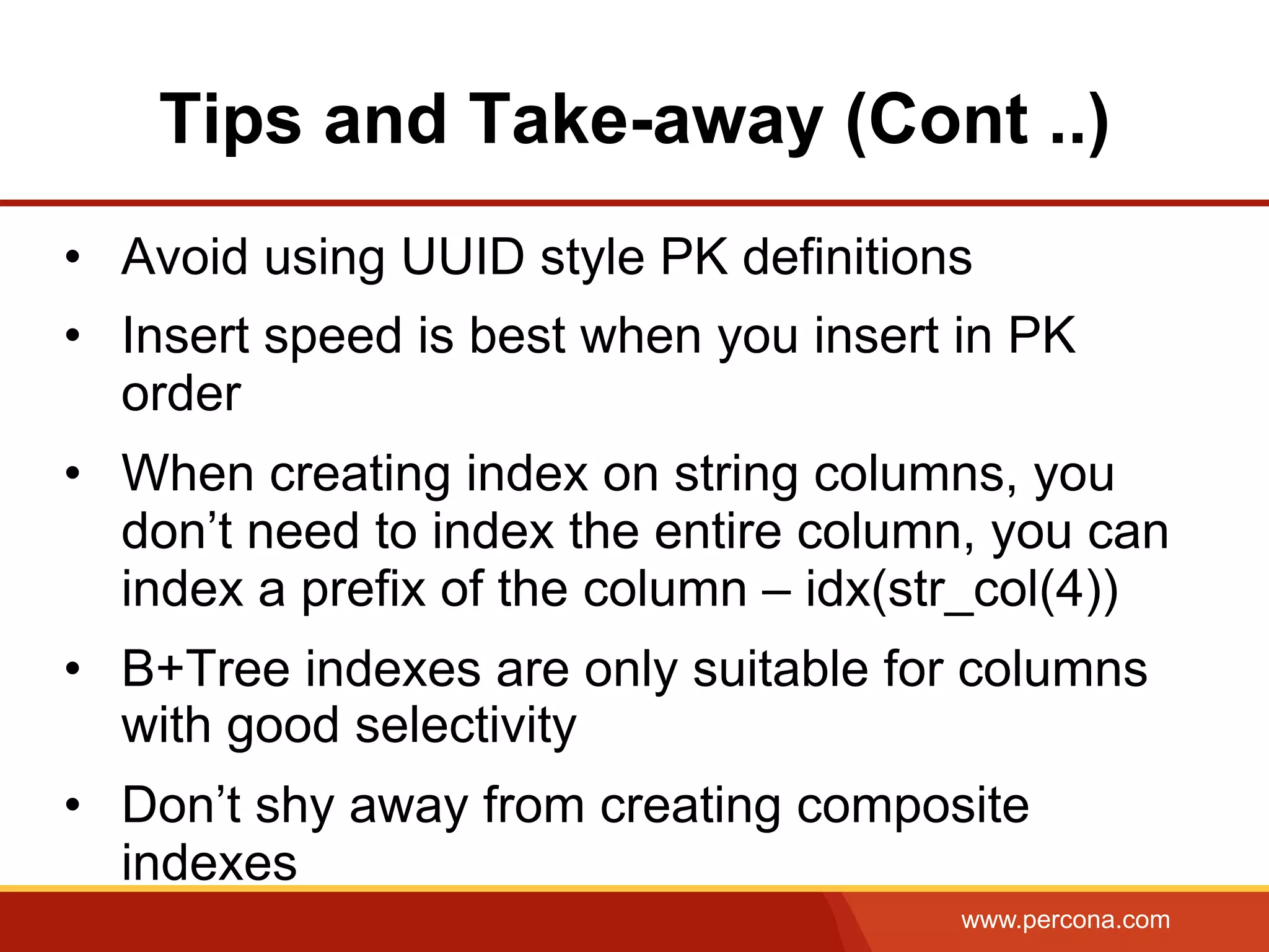 www.percona.com
Tips and Take-away (Cont ..)
•  Avoid using UUID style PK definitions
•  Insert speed is best when you insert in PK
order
•  When creating index on string columns, you
don’t need to index the entire column, you can
index a prefix of the column – idx(str_col(4))
•  B+Tree indexes are only suitable for columns
with good selectivity
•  Don’t shy away from creating composite
indexes
 
