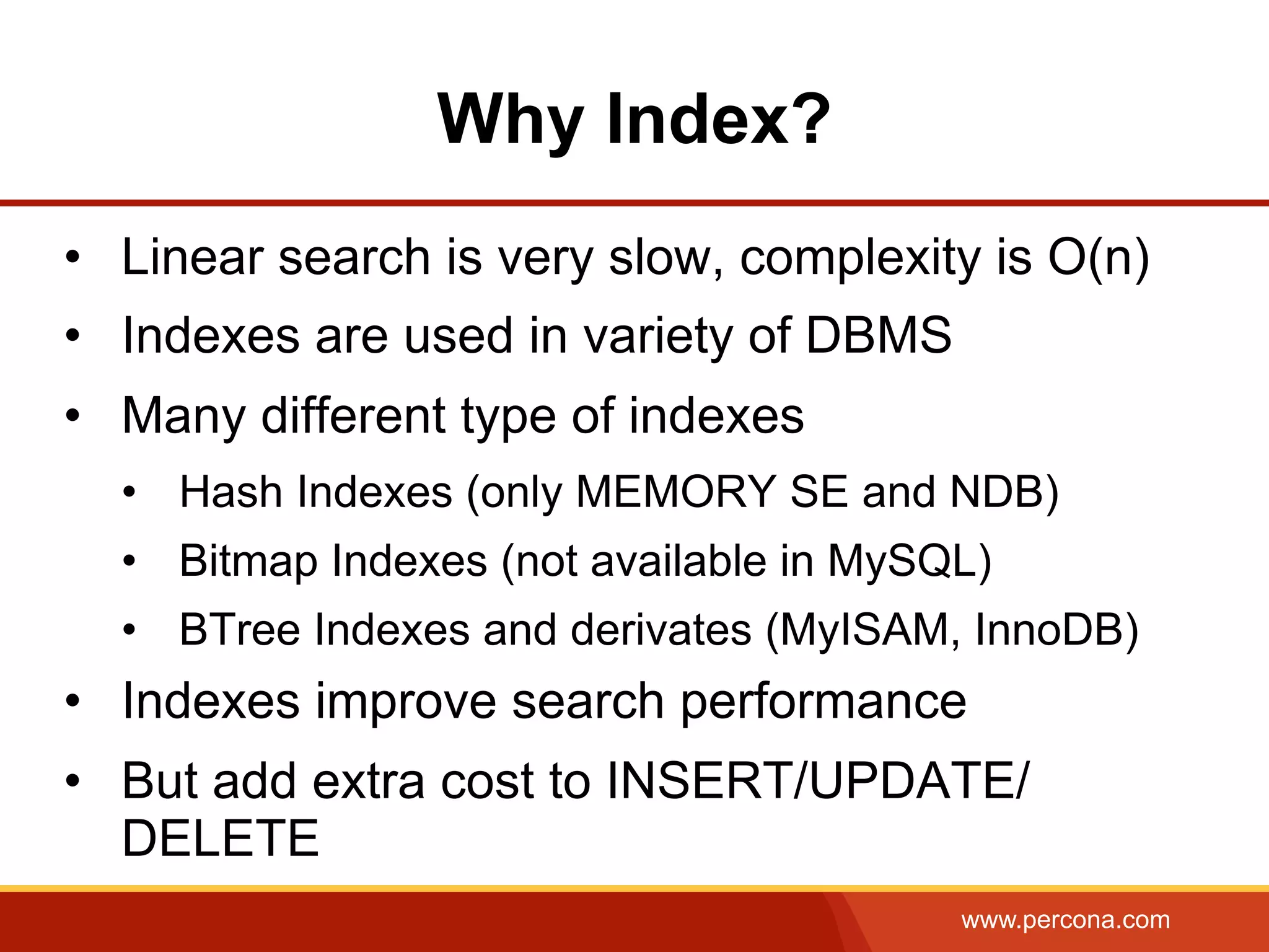 www.percona.com
Why Index?
•  Linear search is very slow, complexity is O(n)
•  Indexes are used in variety of DBMS
•  Many different type of indexes
•  Hash Indexes (only MEMORY SE and NDB)
•  Bitmap Indexes (not available in MySQL)
•  BTree Indexes and derivates (MyISAM, InnoDB)
•  Indexes improve search performance
•  But add extra cost to INSERT/UPDATE/
DELETE
 