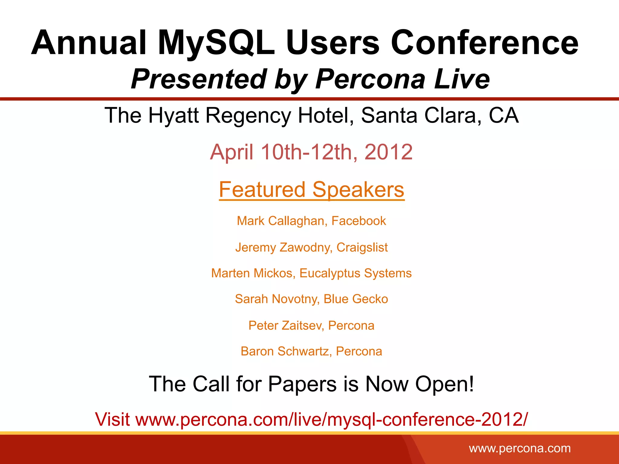www.percona.com
Annual MySQL Users Conference
Presented by Percona Live
The Hyatt Regency Hotel, Santa Clara, CA
April 10th-12th, 2012
Featured Speakers
Mark Callaghan, Facebook
Jeremy Zawodny, Craigslist
Marten Mickos, Eucalyptus Systems
Sarah Novotny, Blue Gecko
Peter Zaitsev, Percona
Baron Schwartz, Percona
The Call for Papers is Now Open!
Visit www.percona.com/live/mysql-conference-2012/
 