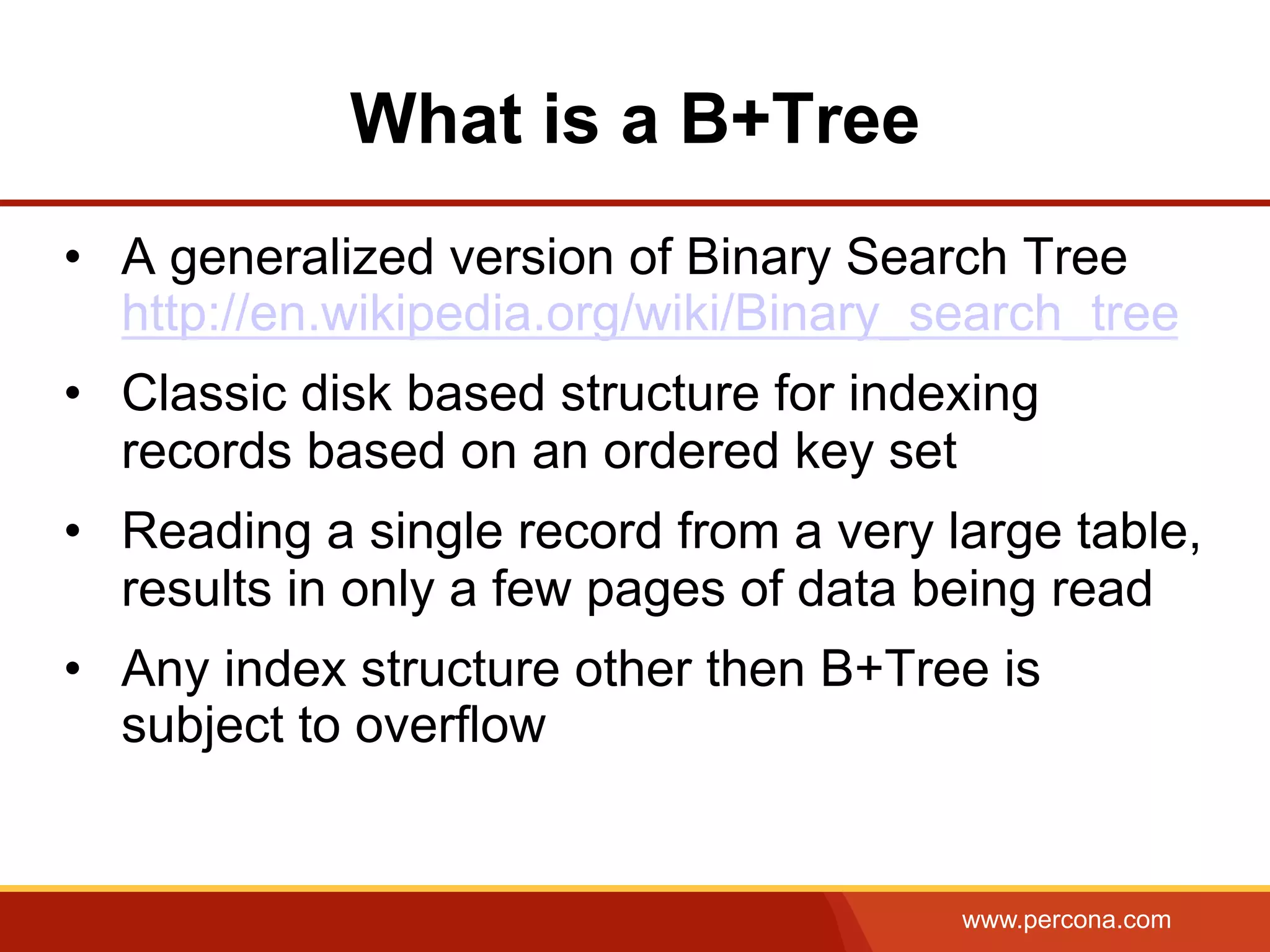 www.percona.com
What is a B+Tree
•  A generalized version of Binary Search Tree
http://en.wikipedia.org/wiki/Binary_search_tree
•  Classic disk based structure for indexing
records based on an ordered key set
•  Reading a single record from a very large table,
results in only a few pages of data being read
•  Any index structure other then B+Tree is
subject to overflow
 