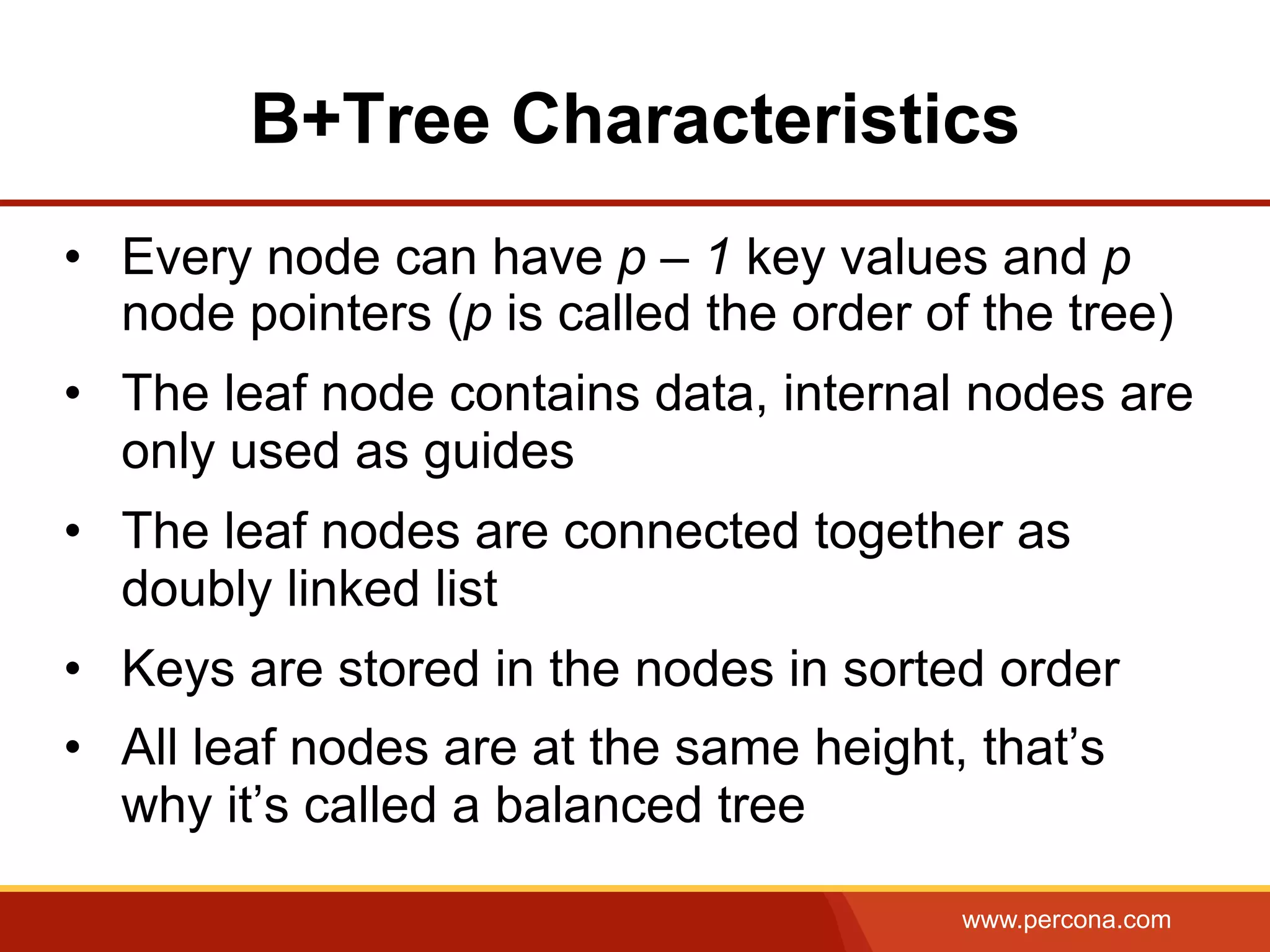 www.percona.com
B+Tree Characteristics
•  Every node can have p – 1 key values and p
node pointers (p is called the order of the tree)
•  The leaf node contains data, internal nodes are
only used as guides
•  The leaf nodes are connected together as
doubly linked list
•  Keys are stored in the nodes in sorted order
•  All leaf nodes are at the same height, that’s
why it’s called a balanced tree
 