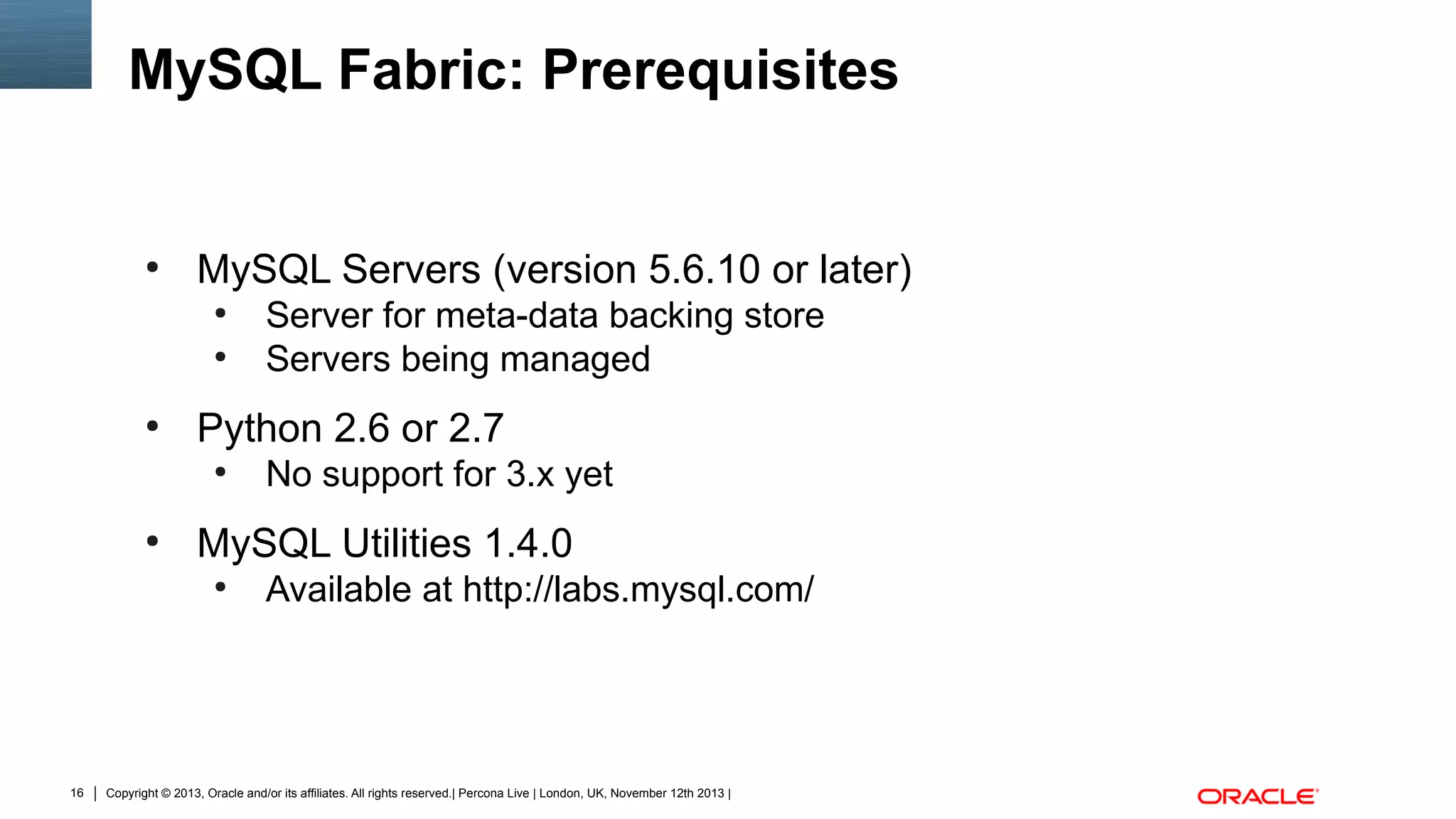 MySQL Fabric: Prerequisites

●

MySQL Servers (version 5.6.10 or later)
●
●

●

Python 2.6 or 2.7
●

●

No support for 3.x yet

MySQL Utilities 1.4.0
●

16

Server for meta-data backing store
Servers being managed

Available at http://labs.mysql.com/

Copyright © 2013, Oracle and/or its affiliates. All rights reserved.| Percona Live | London, UK, November 12th 2013 |

 