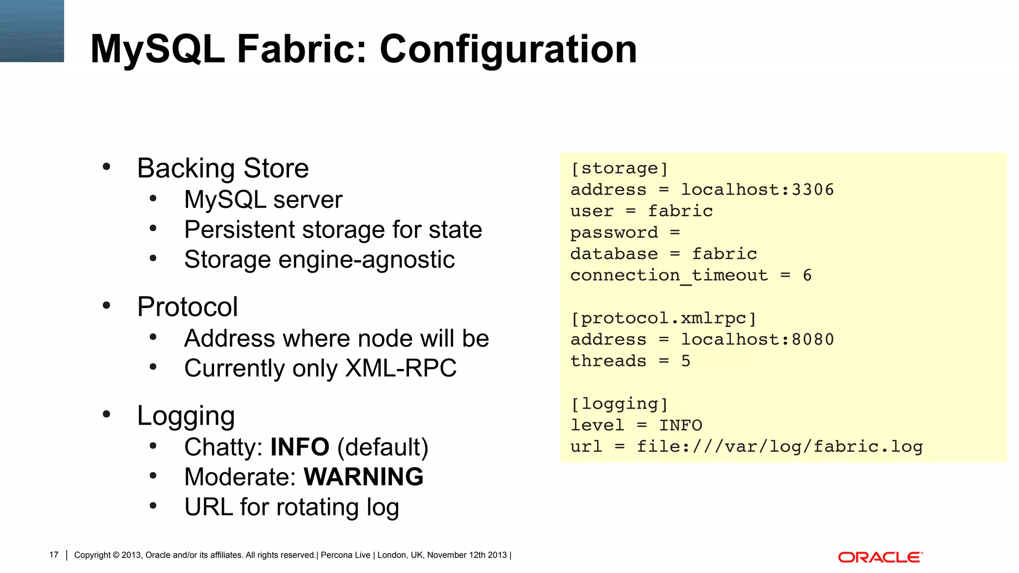 MySQL Fabric: Configuration
●

Backing Store
●
●
●

●

Protocol
●
●

●

Address where node will be
Currently only XML-RPC

Logging
●
●
●

17

MySQL server
Persistent storage for state
Storage engine-agnostic

Chatty: INFO (default)
Moderate: WARNING
URL for rotating log

Copyright © 2013, Oracle and/or its affiliates. All rights reserved.| Percona Live | London, UK, November 12th 2013 |

[storage]
address = localhost:3306
user = fabric
password = 
database = fabric
connection_timeout = 6
[protocol.xmlrpc]
address = localhost:8080
threads = 5
[logging]
level = INFO
url = file:///var/log/fabric.log

 